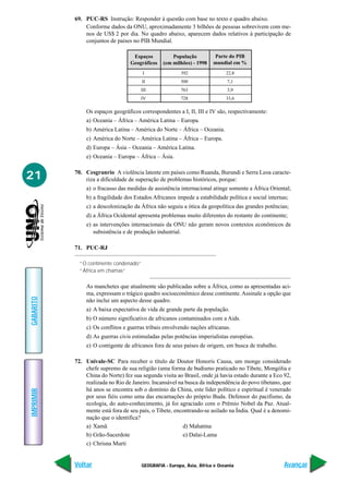 69. PUC-RS Instrução: Responder à questão com base no texto e quadro abaixo.
               Conforme dados da ONU, aproximadamente 3 bilhões de pessoas sobrevivem com me-
               nos de US$ 2 por dia. No quadro abaixo, aparecem dados relativos à participação de
               conjuntos de países no PIB Mundial.

                                   Espaços          População          Parte do PIB
                                  Geográficos   (em milhões) - 1998    mundial em %
                                        I               392                  22,8
                                        II              500                   7,1
                                       III              763                   3,9
                                       IV               728                  33,6

               Os espaços geográficos correspondentes a I, II, III e IV são, respectivamente:
               a) Oceania – África – América Latina – Europa.
               b) América Latina – América do Norte – África – Oceania.
               c) América do Norte – América Latina – África – Europa.
               d) Europa – Ásia – Oceania – América Latina.
               e) Oceania – Europa – África – Ásia.


21         70. Cesgranrio A violência latente em países como Ruanda, Burundi e Serra Leoa caracte-
               riza a dificuldade de superação de problemas históricos, porque:
               a) o fracasso das medidas de assistência internacional atinge somente a África Oriental;
               b) a fragilidade dos Estados Africanos impede a estabilidade política e social internas;
               c) a descolonização da África não seguiu a ótica da geopolítica das grandes potências;
               d) a África Ocidental apresenta problemas muito diferentes do restante do continente;
               e) as intervenções internacionais da ONU não geram novos contextos econômicos de
                  subsistência e de produção industrial.

           71. PUC-RJ

             “O continente condenado”
             “África em chamas”

               As manchetes que atualmente são publicadas sobre a África, como as apresentadas aci-
               ma, expressam o trágico quadro socioeconômico desse continente. Assinale a opção que
GABARITO




               não inclui um aspecto desse quadro.
               a) A baixa expectativa de vida de grande parte da população.
               b) O número significativo de africanos contaminados com a Aids.
               c) Os conflitos e guerras tribais envolvendo nações africanas.
               d) As guerras civis estimuladas pelas potências imperialistas européias.
               e) O contigente de africanos fora de seus países de origem, em busca de trabalho.

           72. Univale-SC Para receber o título de Doutor Honoris Causa, um monge considerado
               chefe supremo de sua religião (uma forma de budismo praticado no Tibete, Mongólia e
               China do Norte) fez sua segunda visita ao Brasil, onde já havia estado durante a Eco 92,
               realizada no Rio de Janeiro. Incansável na busca da independência do povo tibetano, que
               há anos se encontra sob o domínio da China, este líder político e espiritual é venerado
IMPRIMIR




               por seus fiéis como uma das encarnações do próprio Buda. Defensor do pacifismo, da
               ecologia, do auto-conhecimento, já foi agraciado com o Prêmio Nobel da Paz. Atual-
               mente está fora de seu país, o Tibete, encontrando-se asilado na Índia. Qual é a denomi-
               nação que o identifica?
               a) Xamã                                   d) Mahatma
               b) Grão-Sacerdote                         e) Dalai-Lama
               c) Chrisna Murti


           Voltar                      GEOGRAFIA - Europa, Ásia, África e Oceania                    Avançar
 