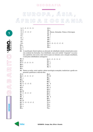 G E O G R A F IA


                    E U R O P A , Á S IA ,
                 Á F R IC A E O C E A N IA
                   1. F – F – F – V – V                         13. b
                   2. b                                         14. a
                   3. E – C – E – C                             15. Rússia, Alemanha, Tcheca e Eslováquia
   1               4. d                                         16. d
                   5. e                                         17. c
                   6. c                                         18. a
                   7. d                                         19. c
                   8. c                                         20. e
                   9. b                                         21. E – E – E – C – C – E
                  10. a                                         22. c
                  11. b                                         24. a
                  12. a
                  23. A reunificação Alemã implicou na absorção do trabalhador alemão oriental pela econo-
                        mia ocidental da Alemanha. Esse trabalhador, num certo sentido “imigrante” na econo-
G A B A R IT O




                        mia capitalista, teria assim, mais motivos para ser tolerante com a situação semelhante,
                        vivida pelos trabalhadores estrangeiros.
                  25. 11                                       31. V – F – F – V – F
                  26. d                                        32. c
                  27. V – F – F – V – V                        33. d
                  28. b                                        34. c
                  29. d                                        36. b
                  30. c
                  35. Dentre as razões: atrair capitais; adotar tecnologias avançadas; modernizar a gestão em-
                        presarial; qualificam a mão-de-obra.
                  37. b                                        56. b
                  38. V – F – V – V – F                        57. 29
                  39. a                                        58. c
                  40. a                                        59. e
                  41. 29                                       60. a
                  42. E – C – E – E                            61. b
                  43. d                                        62. d
                  44. b                                        63. d
                  45. c                                        64. d
                  46. 94                                       65. d
                  47. E – E – C – C                            66. b
                  48. e                                        67. d
                  49. c                                        68. b
                  50. b                                        69. c
                  51. 29                                       70. b
                  52. V – V – V – F – F                        71. d
                  53. b                                        72. e
    IMPRIMIR




                  54. a                                        73. b
                  55. c                                        74. c




                  Voltar                       GEOGRAFIA - Europa, Ásia, África e Oceania                    Avançar
 