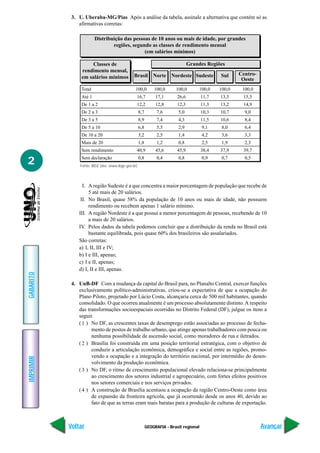3. U. Uberaba-MG/Pias Após a análise da tabela, assinale a alternativa que contém só as
               afirmativas corretas:

                        Distribuição das pessoas de 10 anos ou mais de idade, por grandes
                                regiões, segundo as classes de rendimento mensal
                                              (em salários mínimos)

                     Classes de                                                    Grandes Regiões
                rendimento mensal,
                                                 Brasil Norte Nordeste Sudeste                   Sul     Centro-
                em salários mínimos                                                                       Oeste
                Total                             100,0         100,0      100,0        100,0    100,0    100,0
                Até 1                             16,7           17,1       26,6          11,7   13,3     15,5
                De 1 a 2                          12,2           12,8       12,3          11,3   13,2     14,9
                De 2 a 3                              8,7        7,6        5,0           10,3   10,7      9,0
                De 3 a 5                              8,9        7,4        4,3           11,5   10,6      8,4
                De 5 a 10                             6,8        5,5        2,9           9,1     8,0      6,4
                De 10 a 20                            3,2        2,5        1,4           4,2     3,6      3,3
                Mais de 20                            1,8        1,2        0,8           2,5     1,9      2,3
                Sem rendimento                    40,9           45,6       45,9          38,4   37,9     39,7

2               Sem declaração
                Fonte: IBGE (site: www.ibge.gov.br)
                                                      0,8        0,4        0,8           0,9     0,7      0,5




                 I. A região Sudeste é a que concentra a maior porcentagem de população que recebe de
                    5 até mais de 20 salários.
                II. No Brasil, quase 58% da população de 10 anos ou mais de idade, não possuem
                    rendimento ou recebem apenas 1 salário mínimo.
               III. A região Nordeste é a que possui a menor porcentagem de pessoas, recebendo de 10
                    a mais de 20 salários.
               IV. Pelos dados da tabela podemos concluir que a distribuição da renda no Brasil está
                    bastante equilibrada, pois quase 60% dos brasileiros são assalariados.
               São corretas:
               a) I, II, III e IV;
               b) I e III, apenas;
               c) I e II, apenas;
               d) I, II e III, apenas.
GABARITO




            4. UnB-DF Com a mudança da capital do Brasil para, no Planalto Central, exercer funções
               exclusivamente político-administrativas, criou-se a expectativa de que a ocupação do
               Plano Piloto, projetado por Lúcio Costa, alcançaria cerca de 500 mil habitantes, quando
               consolidado. O que ocorreu atualmente é um processo absolutamente distinto. A respeito
               das transformações socioespaciais ocorridas no Distrito Federal (DF), julgue os itens a
               seguir.
               ( 1 ) No DF, as crescentes taxas de desemprego estão associadas ao processo de fecha-
                     mento de postos de trabalho urbano, que atinge apenas trabalhadores com pouca ou
                     nenhuma possibilidade de ascensão social, como moradores de rua e iletrados.
               ( 2 ) Brasília foi construída em uma posição territorial estratégica, com o objetivo de
                     conduzir a articulação econômica, demográfica e social entre as regiões, promo-
                     vendo a ocupação e a integração do território nacional, por intermédio do desen-
IMPRIMIR




                     volvimento da produção econômica.
               ( 3 ) No DF, o ritmo de crescimento populacional elevado relaciona-se principalmente
                     ao crescimento dos setores industrial e agropecuário, com fortes efeitos positivos
                     nos setores comerciais e nos serviços privados.
               ( 4 ) A construção de Brasília acentuou a ocupação da região Centro-Oeste como área
                     de expansão da fronteira agrícola, que já ocorrendo desde os anos 40, devido ao
                     fato de que as terras eram mais baratas para a produção de culturas de exportação.



           Voltar                                           GEOGRAFIA - Brasil regional                            Avançar
 