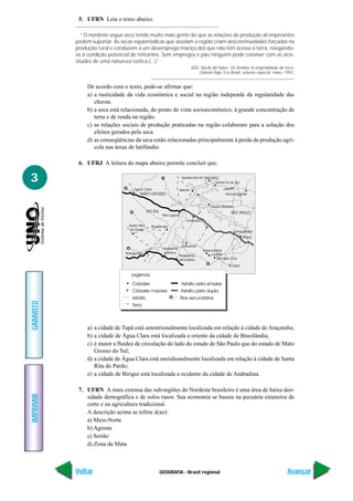 5. UFRN Leia o texto abaixo.

              “O nordeste segue seco tendo muito mais gente do que as relações de produção ali imperantes
           podem suportar. As secas espasmódicas que assolam a região criam descontinuidades forçadas na
           produção rural e conduzem a um desemprego maciço dos que não têm acesso à terra, relegando-
           os à condição potencial de retirantes. Sem empregos e pão ninguém pode conviver com as vicis-
           situdes de uma natureza rústica (...)”
                                                             AZIZ, Nacib Ab’Saber. Os Sertões: A originalidade da terra.
                                                                 Ciência Hoje, Eco-Brasil, volume especial, maio, 1992.


                De acordo com o texto, pode-se afirmar que:
                a) a rusticidade da vida econômica e social na região independe da regularidade das
                   chuvas.
                b) a seca está relacionada, do ponto de vista socioeconômico, à grande concentração de
                   terra e de renda na região.
                c) as relações sociais de produção praticadas na região colaboram para a solução dos
                   efeitos gerados pela seca.
                d) as conseqüências da seca estão relacionadas principalmente à perda da produção agrí-
                   cola nas áreas de latifúndio.

            6. UFRJ A leitura do mapa abaixo permite concluir que:

3
GABARITO




                a) a cidade de Tupã está setentrionalmente localizada em relação à cidade de Araçatuba;
                b) a cidade de Água Clara está localizada a oriente da cidade de Brasilândia;
                c) é maior a fluidez de circulação do lado do estado de São Paulo que do estado de Mato
                   Grosso do Sul;
                d) a cidade de Água Clara está meridionalmente localizada em relação à cidade de Santa
                   Rita do Pardo;
                e) a cidade de Birigui está localizada a ocidente da cidade de Andradina.

            7. UFRN A mais extensa das sub-regiões do Nordeste brasileiro é uma área de baixa den-
IMPRIMIR




               sidade demográfica e de solos rasos. Sua economia se baseia na pecuária extensiva de
               corte e na agricultura tradicional.
               A descrição acima se refere à(ao):
               a) Meio-Norte
               b) Agreste
               c) Sertão
               d) Zona da Mata



           Voltar                              GEOGRAFIA - Brasil regional                                          Avançar
 