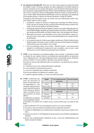 8. I.E. Superior de Brasília-DF Mais uma vez volta a tona o projeto de criação do Estado
               do Planalto Central. Tal projeto pretende unir parte significativa do Distrito Federal ao
               Entorno, formando um novo estado. Pelo projeto, a área do Distrito Federal ficaria reduzi-
               da ao perímetro compreendido pelo Plano Piloto, Núcleo Bandeirantes, Sudoeste, Octogo-
               nal, Cruzeiro, Lagos Sul e Norte, Candangolândia, Paranoá e Guará. O restante do DF, ou
               seja, as outras regiões administrativas transformar-se-iam em municípios, que juntamente
               aos municípios goianos e mineiros do Entorno formariam o Estado do Planalto.
               Utilizando-se das informações acima e de acordo com seus conhecimentos sobre o Dis-
               trito Federal, julgue os itens a seguir.
               ( ) Atualmente a região do Entorno é composta por municípios de Minas Gerais e
                      Goiás, mas que no entanto, devido à carência infra-estrutural interna, acabam utili-
                      zando vários serviços públicos do Distrito Federal.
               ( ) O projeto de criação do Estado do Planalto Central já vem sendo viabilizado pela cria-
                      ção da RIDE (Região Integrada do Desenvolvimento do Entorno e Distrito Federal),
                      que incorporou politicamente ao Distrito Federal vinte e dois municípios do Entorno.
               ( ) Municípios do Entorno como Brazlândia, Novo Gama, Santa Maria e Águas Lin-
                      das, por serem os mais pobres, seriam os mais beneficiados com a criação do Esta-
                      do do Planalto.
               ( ) As constantes ondas de violência que atingem atualmente o Distrito Federal seriam
                      definitivamente resolvidas, já que os delitos ocorrem exclusivamente nas Regiões
                      Administrativas que irão compor o novo estado.
               ( ) Caso seja realmente criado o novo estado – Planalto Central – sua economia será
4                     calcada no recolhimento de impostos do setor secundário, uma vez que o atual
                      Entorno tem no setor industrial sua principal base econômica.

            9. UFRJ A seca nordestina é um problema antigo e mau resolvido. A ineficiência oficial
               na solução do caso, implica inclusive na utilização pela opinião pública de expressões
               como “indústria da seca”, de cunho nitidamente crítico e desconfiado mesmo, do destino
               que tem recebido os recursos públicos aplicados nessa questão regional.
               Com base no que tem sido publicado sobre esse problema e com ajuda do texto, pode-se
               concluir que:
               a) o fenômeno da seca vem sendo politicamente explorado;
               b) a seca nordestina, climaticamente inexiste;
               c) a seca tem contribuído para a indústria nordestina;
               d) há recursos públicos na indústria de combate à seca;
               e) a industria regional é publica, e a seca é do interesse privado.

           10. UFMS As diferenças regi-          Região      Nº de estabelecimentos Pessoal Ocupado
GABARITO




               onais são marcantes no                              industriais
               Brasil. Um dos fatores des-
               sas disparidades é a con-         Sudeste               49%                 64%
               centração espacial da pro-     Demais regiões           51%                 36%
               dução industrial brasileira,
               como mostram as tabelas a         Estado      Nº de estabelecimentos Pessoal Ocupado
               seguir, com dados os Anu-                           industriais
               ário Estatístico do Brasil       São Paulo              57%                 70%
               (IBGE).                        Demais estados
               Considerando as caracterís-     do Sudeste              43%                 30%
               ticas da população industri-
               al brasileira e de acordo com os dados acima é correto afirmar que, no estado de São
               Paulo,
IMPRIMIR




               a) aproximadamente 70% da sua população encontra-se no setor secundário.
               b) encontra-se mais da metade dos estabelecimentos industriais brasileiros.
               c) a média de trabalhadores por estabelecimento industrial é menor que a média no Su-
                  deste.
               d) encontra-se mais de 1/3 da População Economicamente Ativa do Brasil empregada na
                  indústria.
               e) possui mais estabelecimentos industriais do que a soma dos estabelecimentos dos
                  demais estados do Sudeste.


           Voltar                              GEOGRAFIA - Brasil regional                             Avançar
 