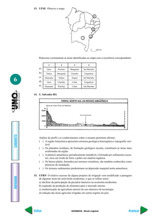 13. UFSE Observe o mapa




               Relacione corretamente as áreas identificadas no mapa com a ocorrência correspondente:

                       1           2           3             4
               a)     Ouro      Petróleo    Manganês     Sal Marinho
               b)    Titânio    Manganês    Chumbo       Tungstênio
               c)
6                   Diamante     Titânio     Níquel      Sal Marinho
               d)     Ouro      Chumbo       Cobre       Tungstênio
               e)   Diamante    Petróleo     Cobre       Sal Marinho


           14. U. Salvador-BA
GABARITO




               Análise do perfil e os conhecimentos sobre o assunto permitem afirmar:
               ( ) A região Amazônica apresenta estrutura geológica heterogênea e topografia vari-
                    ável.
               ( ) Os planaltos residuais, de formação geológica recente, constituem as áreas mais
                    acidentadas da região.
               ( ) A planície amazônica, periodicamente inundável, é formada por sedimentos recen-
                    tes, ricos em óxido de ferro e pobre em matéria orgânica.
               ( ) Os baixos platôs, formados por terrenos cristalinos, são também conhecidos como
                    planícies de inundação.
               ( ) Os terrenos sedimentais predominam na depressão marginal norte-amazônica.

           15. UFRN O relativo sucesso de alguns projetos de irrigação vem modificado a paisagem
IMPRIMIR




               de algumas áreas do semi-árido nordestino, o que se reflete no(a):
               a) declínio da participação da pecuária intensiva na economia nordestina.
               b) expansão da produção de alimentos para o mercado interno.
               c) modernização da agricultura através do uso intensivo de tecnologia.
               d) redução das áreas agrícolas irrigadas em outras regiões do país.




           Voltar                            GEOGRAFIA - Brasil regional                          Avançar
 