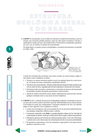 G E O G R A F IA


                E ST RU T UR A
           G E O L Ó G IC A G E R A L
                E D O B R A S IL
            1. UnB-DF No ano passado, ouviu-se falar nos noticiários a respeito de terremotos, como na
               Turquia, que trouxeram grandes prejuízos, tanto de vidas quanto econômicos. De fato, é
               registrada no mundo, por ano, uma média de 60 a 70 terremotos considerados significan-
               tes, isto é, de, no mínimo, 6,5 pontos da escala Richter.
               No mapa abaixo, os pontos escuros correspondem a ocorrência de terremotos no período
1              de 1960 a 1988.




                                                OCEANO
                                                                                   OCEANO
                                                                                   PA C Í F I C O

                             OCEANO
                             PA C Í F I C O                              OCEANO
                                                      AT L Â N T I C O   ÍNDICO


                                                                                               PEARSON Ian (org.). The
                                                                                               Macmillan Atlas of the
                                                                                               future. Macmillan. 1998.
                                                                                               p. 14-5 (com adaptações).



               A partir da correlação dos terremotos com outros eventos na crosta terrestre, julgue os
               itens abaixo como verdadeiros ou falsos.
               ( ) Tremores ou mesmo terremotos podem ocorrer em qualquer ponto da crosta terres-
                    tre, até mesmo nas áreas continentais consideradas estáveis.
GABARITO




               ( ) Terremotos são, essencialmente, vibrações produzidas pelo choque de ondas mecânicas que
                    vêm do centro da Terra, originadas pela elevada temperatura e alta pressão ali existentes.
               ( ) Terremotos estão associados a ajustamentos e interações no processo de manutenção
                    do equilíbrio tectônico das placas que formam a crosta terrestre.
               ( ) Apesar de vulcões e terremotos serem, ambos, fenômenos da crosta terrestre, inexiste
                    qualquer correlação entre as suas áreas de maior freqüência.

            2. UnB-DF O solo e o subsolo são passíveis de degradação ambiental. Analisando os proces-
               sos que neles ocorrem, pode-se perceber o grau de vulnerabilidade de um sistema natural.
               Com relação às causas que comprometem a utilização sustentável do solo e do subsolo,
               julgue os itens seguintes como verdadeiros ou falsos.
               ( ) A ação erosiva da água no solo ocorre quando ela, em vez de escoar superficialmente,
IMPRIMIR




                    sem qualquer empecilho, infiltra-se para o subsolo.
               ( ) Comumente conhecidos como lixões, os grandes depósitos urbanos de lixo são fonte de
                    contaminação do subsolo, sendo que a coleta seletiva de lixo ajuda a reduzir esse problema.
               ( ) Substâncias químicas provenientes de indústrias podem poluir o solo, mas, felizmente,
                    o subsolo está a salvo desses tipos de contaminações devido à sua maior profundidade.
               ( ) Os agrotóxicos apresentam o risco de contaminar a água potável e de matar micror-
                    ganismos essenciais ao solo.


            Voltar                        GEOGRAFIA - Estrutura geológica geral e do Brasil                         Avançar
 