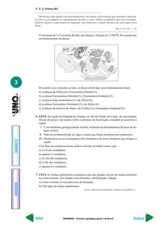 5. U. F. Pelotas-RS

              “Terremotos não passam de acomodamentos das placas subterrâneas que revestem o planeta.
           É como se um gigante se espreguiçasse durante o sono, alheio ao desastre que está causando.
           Durante poucos e aterrorizantes segundos, eles destroem a ilusão humana de viver sobre terra
           firme.”
                                                                                            (Veja, 25.08.1999 – n. 34)


              O terremoto de 7,4º na escala Richter, que atingiu a Turquia em 17/08/99, foi causado por
              um deslocamento de placas.




                                         0




                                                         8




3
              De acordo com o desenho ao lado, as placas envolvidas nesse deslocamento foram:
              a) as placas da África (6) e Euroasiática Oriental (3).
              b) as placas Euroasiáticas Oriental (3) e Euroasiática Ocidental (2).
              c) as placas Indo-Australiana (5) e da África (6).
              d) as placas Euroasiática Ocidental (2) e da África (6).
              e) as placas da América do Norte e do Caribe (1) e Euroasiática Ocidental (2).

           6. UFCE Na região da Chapada do Araripe, no Sul do Estado do Ceará, são encontrados
              fósseis de peixes e de insetos. Sobre o processo de fossilização, considere as assertivas a
              seguir:
                I. É um fenômeno geologicamente recente, resultante do derramamento de lavas de an-
                   tigos vulcões.
               II. Pode ter-se desenvolvido em lagos e mares que foram recobertos por sedimentos.
              III. Desenvolveu-se em conseqüência dos fenômenos de secas climáticas que atingem a
GABARITO




                   região.
              Com base nas assertivas acima, pode-se afirmar, de modo correto, que:
              a) I e II são verdadeiras.
              b) apenas I é verdadeira.
              c) II e III são verdadeiras.
              d) I e III são verdadeiras.
              e) apenas II é verdadeira.

           7. UFCE As rochas sedimentares constituem uma das grandes classes de rochas existentes
              na crosta terrestre. Em relação à sua formação e identificação, indique:
              a) Como ocorrem os seus processos de formação.
IMPRIMIR




              b) Três tipos de rochas sedimentares.
                                                        Assunto: Manual do Vestibulando, Programa de Geografia, II. 1.




           Voltar                   GEOGRAFIA - Estrutura geológica geral e do Brasil                             Avançar
 