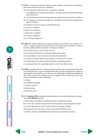 17. UFCE A “Teoria da Tectônica de Placas” procura explicar a formação dos continentes e
               dos oceanos bem como do relevo submarino.
              Entre as proposições sobre esta teoria, considere as seguintes:
               I. A Cordilheira Meso-oceânica do Atlântico é formada a partir do afastamento de duas
                  placas tectônicas.
               II. A Cordilheira dos Andes é formada a partir do afastamento de duas placas tectônicas.
              III. O vulcanismo e os terremotos podem ser conseqüências diretas da movimentação das
                   placas tectônicas.
              Com relação às assertivas acima, é correto afirmar que:
              a) apenas I é verdadeira.
              b) apenas II é verdadeira.
              c) apenas III é verdadeira.
              d) I e III são verdadeiras.
              e) I, II e III são verdadeiras.


           18. Unifor-CE “Embora apresente um espaço reduzido e um território com um certo risco
               sísmico, o Japão conseguiu em 40 anos criar um “modelo de desenvolvimento” e tornar-se
               uma das grandes potências industriais e financeiras mundiais.”
7             O risco sísmico a que o texto se refere deve-se
              a) à ocorrência de terrenos de estrutura geológica muito antiga.
              b) à proximidade da zona de contato entre duas placas tectônicas.
              c) à ausência de lençóis freáticos que diminuem os atritos entre as rochas.
              d) ao deslocamento de células de alta pressão pelo arquipélago japonês.
              e) ao grau geotérmico do arquipélago japonês, um dos mais altos da Ásia.


           19. UFPR As grandes elevações e rebaixamentos da superfície da crosta terrestre são devidas
               aos chamad do relevo, cujo motor fundamental são as pressões exercidas pelo magma na
               parte superior do ma tectônica se revela com maior intensidade e freqüência nas regiões de
               atrito onde as placas da c magma que vem à superfície pelos interstícios cria as mais
               extensas formações do relevo conhecidas
              a) falésias.
              b) cordilheiras marginais.
GABARITO




              c) dorsais oceânicas.
              d) diaclasamento.
              e) cadeias da costa.


           20. U. E. Londrina-PR Em relação às características dos solos nas diferentes áreas continen-
               tais, é INCORRETO afirmar:
              a) Solos aluviais são aqueles constituídos a partir de sedimentos fluviais.
              b) Os solos são resultantes dos processos de desintegração e decomposição das rochas.
              c) Os solos hidromórficos estão situados em locais de grande umidade.
              d) Os latossolos são solos rasos e jovens, de elevada fertilidade natural.
IMPRIMIR




              e) Textura, estrutura e profundidade são características importantes dos solos.




           Voltar                     GEOGRAFIA - Estrutura geológica geral e do Brasil               Avançar
 