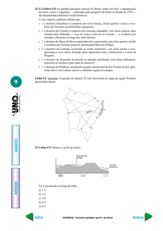 24. U.Católica-GO As grandes paisagens naturais do Brasil, tendo por base a superposição
               do clima, relevo e vegetação — realizadas pelo geógrafo Ab’Saber na década de 1970 —
               são denominadas domínios morfoclimáticos.
               A esse respeito, podemos afirmar que:
               ( ) o domínio Amazônico é composto por terras baixas, climas quentes e secos e reco-
                    berto por florestas aciculifoliadas equatoriais;
               ( ) o domínio de Cerrado é composto por extensos chapadões, com clima tropical, duas
                    estações bem definidas — seca no verão e chuvosa no inverno — e recoberto por
                    cerrados e florestas ao longo dos vales fluviais;
               ( ) o domínio de Mares de Morros apresenta relevo amorreado, com clima quente e úmido
                    e recoberto por florestas tropicais, denominada Mata dos Pinhais;
               ( ) o domínio da Caatinga, localizada no sertão nordestino, com clima quente e seco,
                    apresenta-se com relevo formado pelas depressões entre a Borborema e a serra de
                    Ibiapaba;
               ( ) o domínio de Araucária, localizado no planalto meridional, com clima subtropical,
                    apresenta-se recoberto pela mata de araucária;
               ( ) o domínio de Pradarias, localizado na parte setentrional do Rio Grande do Sul, apre-
                    senta relevo com colinas suaves e cobertura vegetal de campos.

           Unifor-CE Instrução: A questão de número 25 está relacionada ao mapa da região Nordeste
9          apresentado abaixo.




                                        4                           1
                                                                           6



                                                                               3
                                         2




                                                                5
                                                     7
GABARITO




           25. Unifor-CE Observe o perfil do relevo.

                                                 Chapada do
                                                 Araripe


                                                                                   Oceano
                                                                                   Atlântico
IMPRIMIR




              Ele é encontrado ao longo da linha
              a) 1-2.
              b) 3-2.
              c) 3-4.
              d) 5-4.
              e) 6-7.



           Voltar                   GEOGRAFIA - Estrutura geológica geral e do Brasil               Avançar
 