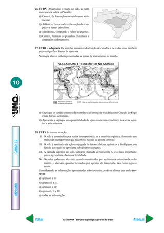 26. UFRN Observando o mapa ao lado, a parte
               mais escura indica o Planalto:
              a) Central, de formação essencialmente sedi-
                 mentar.
              b) Atlântico, destacando a formação de cha-
                 padas e serras cristalinas.
              c) Meridional, compondo o relevo de cuestas.
              d) Central, formado de planaltos cristalinos e
                 chapadões sedimentares.


           27. UFRJ – adaptada Os vulcões causam a destruição de cidades e de vidas, mas também
               podem significar fontes de recursos.
              No mapa abaixo estão representadas as zonas de vulcanismo no mundo.

                                    VULCANISMO E TERREMOTOS NO MUNDO
                                                                                               Círculo Polar Ártico




                             Trópico de Câncer



10                           Equador



                             Trópico de Capricórnio




                                   Atividades sísmicas        Outras regiões sujeitas a vulcanismo e terremotos
                                   erupções vulcânicas




              a) Explique os condicionantes da ocorrência de erupções vulcânicas no Círculo do Fogo
                 e nas dorsais oceânicas.
              b) Apresente e explique uma possibilidade de aproveitamento econômico das áreas sujei-
                 tas a vulcanismos.


           28. UFES Leia com atenção:
               I. O solo é constituído por rocha intemperizada, ar e matéria orgânica, formando um
                  manto de intemperismo que recobre as rochas da crosta terrestre.
GABARITO




              II. O solo é resultado da ação conjugada de fatores físicos, químicos e biológicos, em
                  função dos quais se apresenta sob diversos aspectos.
              III. A camada superior do solo, também chamada de horizonte A, é a mais importante
                   para a agricultura, dada sua fertilidade.
              IV. Os solos podem ser eluviais, quando constituídos por sedimentos oriundos da rocha
                  matriz, e aluviais, quando formados por agentes de transporte, tais como água e
                  vento.
              Considerando as informações apresentadas sobre os solos, pode-se afirmar que estão cor-
              retas:
              a) apenas I e II.
              b) apenas II e III.
IMPRIMIR




              c) apenas I e IV.
              d) apenas I, II e III.
              e) todas as informações.




           Voltar                           GEOGRAFIA - Estrutura geológica geral e do Brasil                         Avançar
 