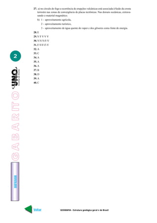 27. a) no círculo do fogo a ocorrência de erupções vulcânicas está associada à fusão da crosta
                    terrestre nas zonas de convergência de placas tectônicas. Nas dorsais oceânicas, extrava-
                    sando o material magmático.
                    b) 1 – aproveitamento agrícola,
                         2 – aproveitamento turístico,
                         3 – aproveitamento de água quente do vapor e dos gêiseres como fonte de energia.
                 28. E
                 29. V F V V V
                 30. V-V-V-F-V
                 31. F-V-F-F-V
                 32. A
                 33. C
   2             34. A
                 35. A
                 36. A
                 37. B
                 38. D
                 39. A
                 40. C
G A B A R IT O
    IMPRIMIR




                 Voltar                    GEOGRAFIA - Estrutura geológica geral e do Brasil                Avançar
 