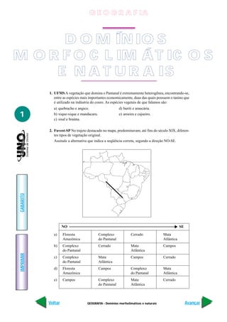 G E O G R A F IA



      D O M ÍN IO S
M O R F O C L IM Á T IC O S
     E N A T U R A IS
           1. UFMS A vegetação que domina o Pantanal é extremamente heterogênea, encontrando-se,
              entre as espécies mais importantes economicamente, duas das quais possuem o tanino que
              é utilizado na indústria do couro. As espécies vegetais de que falamos são:
             a) quebracho e angico.                         d) buriti e araucária.
1            b) xique-xique e mandacaru.
             c) sisal e braúna.
                                                            e) aroeira e cajueiro.



           2. Fuvest-SP No trajeto destacado no mapa, predominavam, até fins do século XIX, diferen-
              tes tipos de vegetação original.
              Assinale a alternativa que indica a seqüência correta, segundo a direção NO-SE.




                                  0°
GABARITO




                    NO                                                                               SE

             a)     Floresta                  Complexo              Cerrado              Mata
                    Amazônica                 do Pantanal                                Atlântica
             b)     Complexo                  Cerrado               Mata                 Campos
                    do Pantanal                                     Atlântica
IMPRIMIR




             c)     Complexo                  Mata                  Campos               Cerrado
                    do Pantanal               Atlântica
             d)     Floresta                  Campos                Complexo             Mata
                    Amazônica                                       do Pantanal          Atlântica
             e)     Campos                    Complexo              Mata                 Cerrado
                                              do Pantanal           Atlântica



           Voltar                      GEOGRAFIA - Domínios morfoclimáticos e naturais                    Avançar
 