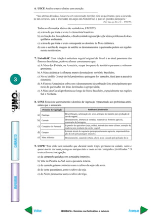 6. UECE Analise o texto abaixo com atenção.

             “Nas últimas décadas a natureza vem colecionado derrotas para as queimadas, para a voracida-
           de das serrarias, para a imensidão dos lagos das hidrelétricas e para as grandes pastagens.”
                                                                                         (Ver. Veja, ano 32, n. 14 — 07/04/99).


              Todas as afirmações abaixo são verdadeiras, EXCETO:
              a) a área de que trata o texto é a Amazônia brasileira.
              b) em função dos fatos relatados, a biodiversidade regional já expõe sérios problemas de dese-
                 quilíbrios ambientais.
              c) a área de que trata o texto corresponde ao domínio da Mata Atlântica.
              d) com o auxílio de imagens de satélite os desmatamentos e queimadas podem ser regular-
                 mente monitorados.

           7. Univali-SC Com relação à cobertura vegetal original do Brasil e ao atual panorama das
              florestas brasileiras, pode-se afirmar corretamente que:
              a) A Mata dos Pinhais, ou Araucária, ocupa boa parte do território paraense e sulmato-
                 grossense;
              b) A Mata Atlântica é a floresta menos devastada no território brasileiro;
              c) No sul do Rio Grande do Sul predomina a paisagem dos cerrados, ideal para a pecuária
3                extensiva;
              d) A Floresta Amazônica sofre com o desmatamento desenfreado feito principalmente por
                 meio de queimadas em áreas destinadas à agropecuária;
              e) A Mata dos Cocais predomina ao longo do litoral brasileiro, especialmente nas regiões
                 Sul e Nordeste.

           8. UFSE Relacione corretamente o domínio de vegetação representado aos problemas ambi-
              entais que o ameaçam.
                    Domínio de vegetação                              Problemas ambientais
                                           Desertificação, salinização dos solos, extração de madeira para produção de
              a) Caatinga
                                           carvão vegetal.
              b) Cerrado                   Desmatamento, abertura de estradas, expansão da fronteira agrícola,
                                           construção de barragens.

              c) Complexo do Pantanal      Expansão da agricultura (soja, milho), retirada das matas ciliares, extração de
                                           madeira para produção de carvão vegetal.
                                           Retirada inicial da vegetação para aproveitamento agrícola, impermeabiliza-
              d) Campos
                                           ção do solo pela pastagem intensiva.
GABARITO




              e) Mata Atlântica            Desmatamento, expansão urbana, chuva ácida causada pela poluição do ar.


           9. UEPB “Este chão sem tamanho que durante tanto tempo permaneceu calado, vazio e
              quase morto, viu suas pastagens enriquecidas e suas terras corrigidas e fertilizadas.” O
              texto refere-se à ocupação:
              a) da campanha gaúcha com a pecuária intensiva.
              b) Vale do Paraíba do Sul, com a pecuária leiteira.
              c) do cerrado goiano e mineiro com o cultivo da soja e do arroz.
              d) do oeste paranaense, com o cultivo da soja.
              e) do Norte paranaense com o cultivo do trigo.
IMPRIMIR




           Voltar                     GEOGRAFIA - Domínios morfoclimáticos e naturais                                     Avançar
 
