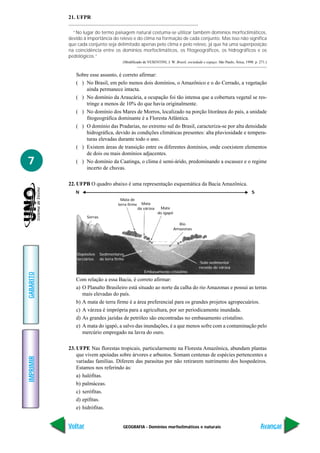 21. UFPR

             “No lugar do termo paisagem natural costuma-se utilizar também domínios morfoclimáticos,
           devido à importância do relevo e do clima na formação de cada conjunto. Mas isso não significa
           que cada conjunto seja delimitado apenas pelo clima e pelo relevo, já que há uma superposição
           na coincidência entre os domínios morfoclimáticos, os fitogeográficos, os hidrográficos e os
           pedológicos.”
                                          (Modificado de VESENTINI, J. W. Brasil, sociedade e espaço. São Paulo, Ática, 1998. p. 271.)


              Sobre esse assunto, é correto afirmar:
              ( ) No Brasil, em pelo menos dois domínios, o Amazônico e o do Cerrado, a vegetação
                  ainda permanece intacta.
              ( ) No domínio da Araucária, a ocupação foi tão intensa que a cobertura vegetal se res-
                  tringe a menos de 10% do que havia originalmente.
              ( ) No domínio dos Mares de Morros, localizado na porção litorânea do país, a unidade
                  fitogeográfica dominante é a Floresta Atlântica.
              ( ) O domínio das Pradarias, no extremo sul do Brasil, caracteriza-se por alta densidade
                  hidrográfica, devido às condições climáticas presentes: alta pluviosidade e tempera-
                  turas elevadas durante todo o ano.
              ( ) Existem áreas de transição entre os diferentes domínios, onde coexistem elementos
                  de dois ou mais domínios adjacentes.
7             ( ) No domínio da Caatinga, o clima é semi-árido, predominando a escassez e o regime
                  incerto de chuvas.

           22. UFPB O quadro abaixo é uma representação esquemática da Bacia Amazônica.
              N                                                                                                             S
                                        Mata de
                                       terra firme     Mata
                                                     da várzea    Mata
                                                                 do igapó
                    Serras
                                                                              Rio
                                                                            Amazonas




               Depósitos     Sedimentares
               terciários    de terra firme
                                                                                           Solo sedimentar
                                                                                          recente de várzea
                                                        Embasamento cristalino
GABARITO




              Com relação a essa Bacia, é correto afirmar:
              a) O Planalto Brasileiro está situado ao norte da calha do rio Amazonas e possui as terras
                 mais elevadas do país.
              b) A mata de terra firme é a área preferencial para os grandes projetos agropecuários.
              c) A várzea é imprópria para a agricultura, por ser periodicamente inundada.
              d) As grandes jazidas de petróleo são encontradas no embasamento cristalino.
              e) A mata do igapó, a salvo das inundações, é a que menos sofre com a contaminação pelo
                 mercúrio empregado na lavra do ouro.

           23. UFPE Nas florestas tropicais, particularmente na Floresta Amazônica, abundam plantas
               que vivem apoiadas sobre árvores e arbustos. Somam centenas de espécies pertencentes a
IMPRIMIR




               variadas famílias. Diferem das parasitas por não retirarem nutrimento dos hospedeiros.
               Estamos nos referindo às:
               a) halófitas.
               b) palmáceas.
               c) xerófitas.
               d) epífitas.
               e) hidrófitas.


           Voltar                         GEOGRAFIA - Domínios morfoclimáticos e naturais                                         Avançar
 