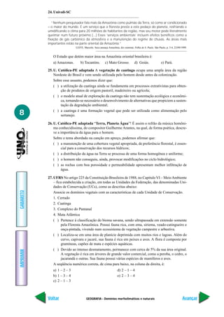 24. Univali-SC

              “Nenhum pesquisador fala mais da Amazônia como pulmão da Terra, só como ar condicionado
           – o maior do mundo. É um serviço que a floresta presta a este pedaço do planeta, resfriando e
           umidificando o clima para 20 milhões de habitantes da região, mas seu motor pode literalmente
           queimar num futuro próximo [...] Esses ‘serviços ambientais’ incluem efeitos benéficos como a
           fixação de gás carbônico da atmosfera e a manutenção do regime de chuvas. As áreas mais
           importantes estão na parte oriental da Amazônia.”
                             LEITE, Marcelo. Seca ameaça Amazônia, diz cientista. Folha de S. Paulo. São Paulo, p. 3-4, 22/09/1999.


              O Estado que detém maior área na Amazônia oriental brasileira é:
              a) Amazonas.       b) Tocantins.         c) Mato Grosso.            d) Goiás.                e) Pará.

           25. U. Católica-PE adaptada A vegetação de caatinga ocupa uma ampla área da região
               Nordeste do Brasil e vem sendo utilizada pelo homem desde antes da colonização.
               Sobre esse assunto, podemos dizer que:
               ( ) a utilização da caatinga ainda se fundamenta em processos extrativistas para obten-
                   ção de produtos de origem pastoril, madeireiro ou agrícola;
               ( ) o modelo atual de exploração da caatinga não tem sustentação ecológica e econômi-
                   ca, tornando-se necessário o desenvolvimento de alternativas que propiciem a susten-
                   tação da degradação ambiental;

8              ( ) a caatinga é uma formação vegetal que pode ser utilizada como alimentação pelo
                   sertanejo.

           26. U. Católica-PE adaptada “Terra, Planeta Água”! É assim o refrão da música homôni-
               ma conhecidíssima, do compositor Guilherme Arantes, na qual, de forma poética, descre-
               ve a importância da água para o homem.
               Sobre o tema abordado na canção em apreço, podemos afirmar que:
               ( ) a manutenção de uma cobertura vegetal apropriada, de preferência florestal, é essen-
                    cial para a conservação dos recursos hídricos;
               ( ) a distribuição da água na Terra se processa de uma forma homogênea e uniforme;
               ( ) o homem não conseguiu, ainda, provocar modificações no ciclo hidrológico;
               ( ) as rochas com boa porosidade e permeabilidade apresentam melhor infiltração de
                    água.

           27. UFRS No artigo 225 da Constituição Brasileira de 1988, no Capítulo VI – Meio Ambiente
               – fica estabelecida a criação, em todas as Unidades da Federação, das denominadas Uni-
               dades de Conservação (UCs), como as descritas abaixo:
GABARITO




               Associe os domínios vegetais com as características de cada Unidade de Conservação.
               1. Cerrado
               2. Caatinga
               3. Complexo do Pantanal
               4. Mata Atlântica
               ( ) Pertence à classificação do bioma savana, sendo ultrapassada em extensão somente
                    pela Floresta Amazônica. Possui fauna rica, com ema, siriema, veado-catingueiro e
                    onça-pintada, vivendo num ecossistema de vegetação campestre e arbustiva.
               ( ) Localiza-se em uma área de planície deprimida com muitos rios e lagoas. Além do
                    cervo, capivara e jacaré, sua fauna é rica em peixes e aves. A flora é composta por
                    gramíneas, capões de mata e espécies aquáticas.
               ( ) Devido ao intenso desmatamento, permanece com cerca de 5% da sua área original.
IMPRIMIR




                    A vegetação é rica em árvores de grande valor comercial, como a peroba, o cedro, o
                    jacarandá e outras. Sua fauna possui várias espécies de mamíferos e aves.
               A seqüência numérica correta, de cima para baixo, na coluna da direita, é:
              a) 1 – 2 – 3                                         d) 2 – 1 – 4
              b) 1 – 3 – 4                                         e) 2 – 3 – 4
              c) 2 – 1 – 3



           Voltar                     GEOGRAFIA - Domínios morfoclimáticos e naturais                                          Avançar
 
