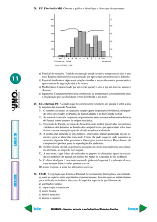 28. U.F. Uberlândia-MG Observe o gráfico e identifique o clima que ele representa.




                               Fonte: AYOADE, 1986.



               a) Tropical de monções. Total de precipitação anual elevado e temperaturas altas o ano
                  todo. Regime pluviométrico caracterizado por apresentar um período seco definido.
11             b) Tropical úmido-seco. Apresenta estações úmidas e secas alternantes, provocando o
                  aparecimento de vegetação típica de savana.
               c) Mediterrâneo. Caracterizado por um verão quente e seco e por um inverno ameno e
                  chuvoso.
               d) Equatorial. Caracterizado por uma combinação de temperaturas constantemente altas
                  e precipitação pluvial abundante e bem distribuída o ano todo.

           29. U.E. Maringá-PR Assinale o que for correto sobre o pinheiro-do- paraná e sobre a área
               de domínio das matas de Araucária.
               01. O domínio das matas de Araucária ocupava parte do planalto Meridional, abrangen-
                   do terras dos estados do Paraná, de Santa Catarina e do Rio Grande do Sul.
               02. As matas de Araucária ocupavam, originalmente, tanto terrenos sedimentares da bacia
                   do Paraná, como terrenos de origem vulcânica.
               04. No estado do Paraná, as matas de Araucária estão melhor preservadas nos terrenos
                   vulcânicos dos derrames de basalto dos campos Gerais, que apresentam solos mais
                   férteis e menor ocupação agrícola, devido ao relevo acidentado.
               08. A gralha-azul alimenta-se dos pinhões, enterrando grande quantidade dessas se-
GABARITO




                   mentes, para se alimentar mais tarde. Como ela pode esquecer onde escondeu as
                   sementes, algumas delas germinam e dão origem a novas árvores. Dessa forma, ela
                   é responsável por boa parte da reprodução dos pinheirais.
               16. No Rio Grande do Sul, os pinheiros-do-paraná ocorrem principalmente nos planal-
                   tos do Oeste, ao longo do rio Uruguai.
               32. A erva-mate, cujas folhas são utilizadas no preparo do chimarrão, aparecia associa-
                   da aos pinheiros-do-paraná, em muitas das matas de Araucária do sul do Brasil.
               64. O clima ideal para o desenvolvimento do pinheiro-do-paraná é o subtropical seco,
                   com invernos frios e verões quentes e secos.
               Dê, como resposta, a soma das afirmativas corretas.

           30. UFMS A vegetação que domina o Pantanal é extremamente heterogênea, encontrando-
IMPRIMIR




               se, entre as espécies mais importantes economicamente, duas das quais se extrai o tanino
               que é utilizado na indústria do couro. As espécies vegetais de que falamos são:
               a) quebracho e angico
               b) xique-xique e mandacaru
               c) sisal e braúna
               d) buriti e araucária
               e) aroeira e cajueiro



           Voltar          GEOGRAFIA - Domínios naturais e morfoclimáticos/Dinâmica climática       Avançar
 