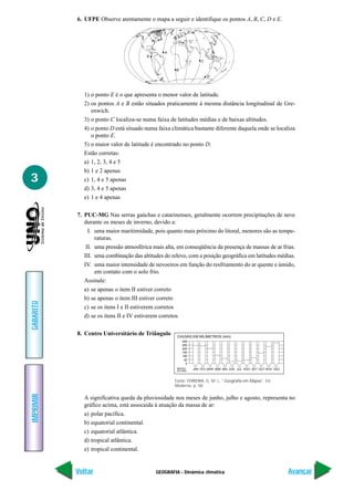 6. UFPE Observe atentamente o mapa a seguir e identifique os pontos A, B, C, D e E.




                                                A
                                        E
                                                                   C

                                                     B
                                                                       D




             1) o ponto E é o que apresenta o menor valor de latitude.
             2) os pontos A e B estão situados praticamente à mesma distância longitudinal de Gre-
                enwich.
             3) o ponto C localiza-se numa faixa de latitudes médias e de baixas altitudes.
             4) o ponto D está situado numa faixa climática bastante diferente daquela onde se localiza
                o ponto E.
             5) o maior valor de latitude é encontrado no ponto D.
             Estão corretas:
             a) 1, 2, 3, 4 e 5
             b) 1 e 2 apenas
3            c) 1, 4 e 5 apenas
             d) 3, 4 e 5 apenas
             e) 1 e 4 apenas

           7. PUC-MG Nas serras gaúchas e catarinenses, geralmente ocorrem precipitações de neve
              durante os meses de inverno, devido a:
                I. uma maior maritimidade, pois quanto mais próximo do litoral, menores são as tempe-
                   raturas.
               II. uma pressão atmosférica mais alta, em conseqüência da presença de massas de ar frias.
              III. uma combinação das altitudes do relevo, com a posição geográfica em latitudes médias.
              IV. uma maior intensidade de nevoeiros em função do resfriamento do ar quente e úmido,
                   em contato com o solo frio.
              Assinale:
              a) se apenas o item II estiver correto
              b) se apenas o item III estiver correto
GABARITO




              c) se os itens I e II estiverem corretos
              d) se os itens II e IV estiverem corretos

           8. Centro Universitário de Triângulo      CHUVAS EM MILÍMETROS (mm)
                                                         300
                                                         250
                                                         200
                                                         150
                                                         100
                                                          50
                                                           0
                                                     MESES     JAN FEV MAR ABR MAI JUN JUL AGO SET OUT NOV DEZ
                                                     DO ANO:



                                                    Fonte: FERREIRA, G. M. L. “Geografia em Mapas”. Ed.
                                                    Moderna. p. 58.
IMPRIMIR




             A significativa queda da pluviosidade nos meses de junho, julho e agosto, representa no
             gráfico acima, está assocaida à atuação da massa de ar:
             a) polar pacífica.
             b) equatorial continental.
             c) equatorial atlântica.
             d) tropical atlântica.
             e) tropical continental.


           Voltar                           GEOGRAFIA - Dinâmica climática                                       Avançar
 