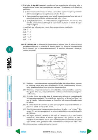 9. U. Caxias do Sul-RS Responda à questão com base na análise das afirmativas sobre o
              aquecimento da Terra e suas conseqüências, marcando V (verdadeiro) ou F (falso) nos
              parênteses.
              ( ) O movimento de translação da Terra é o único fator responsável pelo aquecimento
                   diferenciado do planeta na seqüência das estações do ano.
              ( ) Pode-se estabelecer uma relação entre latitude e aquecimento da Terra, pois este é
                   determinado pela incidência solar diferenciada sobre a Terra.
              ( ) A vegetação latifoliada e as tundras aparecem, respectivamente, nas baixas e altas
                   latitudes, em decorrência da redução do aquecimento do planeta no sentido do Equa-
                   dor para os pólos.
              A seqüência que indica a ordem correta das respostas, de cima para baixo, é
              a) F - F - V
              b) F - V - F
              c) F - V - V
              d) V - V - V
              e) V - F - F

           10. U. E. Maringá-PR As diferenças de temperatura do ar criam zonas de altas e de baixas
               pressões atmosféricas. As diferenças de pressão, por sua vez, provocam a movimentação
               do ar. Assinale o que for correto sobre a dinâmica da atmosfera, recorrendo à ilustração,
4              quando necessário.

                                                                                                     Altas pressões
                                                                  Baixas pressões

                                                                                              POLO NORTE
                                                                                        60°

                                                  Altas
                                                  pressões                                TRÓPICO DE CÂNCER
                                                  subtropicais


                                   Zona                                 EQUADOR
                                   Intertropical de Baixas 2 Ar ascendente
                                   convergência pressões

                                                                                  TRÓPICO DE CAPRICÓRNIO

                                                  Altas
                                                  pressões
                                                  subtropicais

                                                                                  60°
                                                                                               POLO SUL

                                                             Baixas pressões

                                                                                              Altas pressões




              (01) O número 1 corresponde a uma zona anticiclonal. O ar descendente é seco, resultan-
GABARITO




                   do em tempo estável, com pouca nebulosidade. Devido a esse fenômeno, ocorrem,
                   nessa faixa latitudinal da Terra, áreas com climas desérticos.
              (02) O número 2 corresponde a uma zona ciclonal de forte evaporação na faixa equatorial.
                   O ar quente eleva-se e, com o resfriamento, condensa-se, formando nuvens e provo-
                   cando chuvas.
              (04) Os ventos alíseos sopram das áreas de altas pressões subtropicais para as áreas de
                   baixas pressões equatoriais. Devido ao desvio que sofrem, no Hemisfério Norte, che-
                   gam ao Equador vindos de nordeste e, no Hemisfério Sul, atingem o Equador vindos
                   de sudeste.
              (08) Os contra-alíseos são correntes de vento que se originam nas zonas temperadas, so-
                   prando no sentido inverso ao dos alíseos.
              (16) O território norte-americano costuma ser atingido por furacões — os “twisters”. Nes-
IMPRIMIR




                   se país, eles ocorrem principalmente no inverno, devido às correntes de jato do golfo
                   da Califórnia.
              (32) Nas regiões litorâneas, alternam-se dois tipos de correntes locais, a saber: a brisa
                   marítima e a brisa terrestre. A primeira sopra durante o dia, quando o ar sobre a
                   superfície do mar está mais frio do que o ar sobre a superfície continental; a segunda
                   sopra durante a noite, quando o ar sobre o solo está mais frio do que o ar sobre o mar.
              Dê, como resposta, a soma das alternativas corretas.



           Voltar                                 GEOGRAFIA - Dinâmica climática                                      Avançar
 