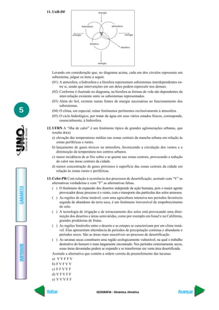 11. UnB-DF                                 energia




                                       hidrosfera               atmosfera


                             energia                                        energia


                                              litosfera
                                                                       biosfera




                                                      energia



              Levando em consideração que, no diagrama acima, cada um dos círculos representa um
              subsistema, julgue os itens a seguir.
              (01) A atmosfera, a hidrosfera e a litosfera representam subsistemas interdependentes en-
                   tre si, sendo que intervenções em um deles podem repercutir nos demais.
              (02) Conforme é ilustrado no diagrama, na biosfera as formas de vida são dependentes da
                   inter-relação existente entre os subsistemas representados.
              (03) Além do Sol, existem outras fontes de energia necessárias ao funcionamento dos
                   subsistemas.
5             (04) O clima, em especial, reúne fenômenos pertinentes exclusivamente à atmosfera.
              (05) O ciclo hidrológico, por tratar da água em seus vários estados físicos, corresponde,
                   essencialmente, à hidrosfera.

           12. UFRN A “ilha de calor” é um fenômeno típico de grandes aglomerações urbanas, que
               resulta do(a)
               a) elevação das temperaturas médias nas zonas centrais da mancha urbana em relação às
                  zonas periféricas e rurais.
               b) lançamento de gases tóxicos na atmosfera, favorecendo a circulação dos ventos e a
                  diminuição da temperatura nos centros urbanos.
               c) maior incidência de ar frio sobre o ar quente nas zonas centrais, provocando a redução
                  do calor nas áreas centrais da cidade.
               d) menor concentração de gases próximos à superfície das zonas centrais da cidade em
                  relação às zonas rurais e periféricas.

           13. Cefet-PR Com relação à ocorrência dos processos de desertificação, assinale com “V” as
               alternativas verdadeiras e com “F” as alternativas falsas.
GABARITO




               ( ) O fenômeno de expansão dos desertos independe da ação humana, pois o maior agente
                    provocador desse processo é o vento, com o transporte das partículas dos solos arenosos.
               ( ) As regiões de clima instável, com uma agricultura intensiva nos períodos favoráveis
                    seguida de abandono da terra seca, é um fenômeno irreversível de empobrecimento
                    do solo.
               ( ) A tecnologia de irrigação e de terraceamento dos solos está provocando uma dimi-
                    nuição dos desertos e áreas semi-áridas, como por exemplo em Israel e na Califórnia,
                    grandes produtoras de frutas.
               ( ) As regiões limítrofes entre o deserto e as estepes se caracterizam por um clima instá-
                    vel. Elas apresentam alternância de períodos de precipitação contínua e abundante e
                    períodos secos. São as áreas mais suscetíveis ao processo de desertificação.
               ( ) As savanas secas constituem uma região ecologicamente vulnerável, na qual o trabalho
                    destrutivo do homem é mais largamente encontrado. Nos períodos extremamente secos,
IMPRIMIR




                    essas áreas devastadas podem se expandir e se transformar em vasta área desertificada.
               Assinale a alternativa que contém a ordem correta de preenchimento das lacunas:
               a) V V F F V
               b) F V F V V
               c) F F V V F
               d) V F V F F
               e) V V V F F


           Voltar                                   GEOGRAFIA - Dinâmica climática                      Avançar
 