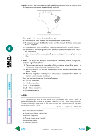 14. UFCE A figura abaixo mostra regiões (destacadas em cor escura) onde se incluem áreas
               de risco quanto ao processo de desertificação no Brasil.




              Com relação a este processo, é correto afirmar que:
              a) é de localização zonal, uma vez que ocorre apenas em áreas tropicais.
              b) decorre da conjugação de diferentes fatores de ordem natural e de formas inadequadas
                 de uso e ocupação.
              c) ocorre apenas em áreas montanhosas, onde os processos erosivos são mais intensos.
6             d) é determinado unicamente por processos climáticos, como escassez de chuvas e eleva-
                 das temperaturas.
              e) advém somente da intensa ocupação pela agricultura de produção nas regiões Nordeste
                 e Sul.

           15. UFCE Com relação aos principais tipos de chuvas, convectivas, frontais e orográficas,
               analise as seguintes assertivas:
                 I. As chuvas convectivas são provocadas pela ocorrência de subidas de ar quente e o
                    resfriamento das camadas superiores da atmosfera.
                II. As chuvas frontais são causadas pelo encontro de uma massa de ar frio com outra
                    quente e úmida.
               III. As chuvas orográficas ocorrem quando as massas de ar quente e úmido se elevam e se
                    resfriam nas encostas das montanhas.
               Com base nas assertivas acima, é correto afirmar que:
               a) I e III são verdadeiras.
GABARITO




               b) I e II são verdadeiras.
               c) II e III são verdadeiras.
               d) I, II e III são verdadeiras.
               e) Apenas I é verdadeira.

           16. UFRJ

             “(…) Espalham-se nas áreas de baixa latitude, onde predomina o clima quente e úmido. A
           grande heterogeneidade das espécies vegetais é sua marca principal. É densa, tem grande con-
           centração de indivíduos por unidade de área, é estratificada, pois todos os andares de vegetação
           se desenvolvem em seu interior.”
                                                                     Magnoli, D. — Geografia Geral e do Brasil. 1996
IMPRIMIR




              Essa caracterização se refere a
              a) formações herbáceas e arbustivas.
              b) florestas temperadas.
              c) florestas equatoriais e tropicais.
              d) estepes e pradarias.
              e) savanas e pradarias.


           Voltar                             GEOGRAFIA - Dinâmica climática                                    Avançar
 