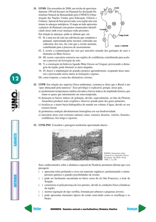 31. UFMS Em novembro de 2000, um trecho de aproxima-
               damente 190 mil hectares do Pantanal foi declarado Pa-
               trimônio Natural da Humanidade pela UNESCO (Orga-
               nização das Nações Unidas para Educação, Ciência e
               Cultura). Apesar de bem preservada, essa região não está
               imune às ameaças antrópicas. O mapa ao lado apresenta
               a planície do Pantanal com pontos enumerados identifi-
               cando áreas onde essas ameaças estão presentes.
               Em relação às ameaças, pode-se afirmar que, em
               01. II, o mau uso do solo nas sub-bacias que compõem o
                    pantanal, representado pelas lavouras cultivadas nas
                    cabeceiras dos rios, faz com que a erosão aumente,
                    contribuindo para o processo de assoreamento.
               02. I, ocorre a contaminação dos rios por mercúrio oriundo dos garimpos de ouro e
                    diamante no Mato Grosso.
               04. III, ocorre a pecuária extensiva nas regiões de cordilheiras contribuindo para acele-
                    rar o processo de lixiviação do solo.
               08. V, a construção da hidrovia ligando Mato Grosso ao Uruguai, provocando a drena-
                    gem da região, pode diminuir as áreas alagadas.
               16. IV, houve a implantação de grandes projetos agroindustriais, ocupando áreas natu-
                    rais e provocando sérios danos às formações vegetais.

12             Dê, como resposta, a soma das afirmativas corretas.

           32. UFPB Em relação aos aspectos físico-ambientais, costuma-se dizer que o Brasil é um
               “país abençoado pela natureza”. Esse privilégio é explicável, porque, nesse país,
               a) predominam temperaturas médias elevadas e baixos índices de amplitude térmica, por
                  situar-se quase que inteiramente em zona temperada.
               b) destacam-se baixos índices de poluição, devido, especialmente, ao fato da Floresta
                  Amazônica produzir mais oxigênio e absorver grande parte dos gases poluentes.
               c) localiza-se a maior bacia hidrográfica do mundo em volume d’água, devido ao seu
                  extenso litoral.
               d) predomina condição absolutamente homogênea em sua biodiversidade.
               e) inexistem áreas com extremos naturais como: extensos desertos, vulcões, furacões,
                  cordilheiras, frio longo e rigoroso.

           33. UFSE-PSS Considere a paisagem nordestina apresentada abaixo.
GABARITO




                                                                               PEREIRA, Diamantino Alves
                                                                               Correia et al. Geografia Ciência
                                                                               do Espaço. São Paulo: Atual,
                                                                               1998. v. 2 p. 89.

               Seus conhecimentos sobre a dinâmica espacial do Nordeste permitem afirmar que essa
               paisagem:
               ( ) apresenta solos profundos e ricos em materiais orgânicos, predominando o intem-
                    perismo químico e grandes possibilidades de erosão;
IMPRIMIR




               ( ) pode ser facilmente encontrada no baixo curso do rio São Francisco, a leste de
                    Sergipe;
               ( ) caracteriza-se pela presença de rios perenes, devido às condições físico-climáticas
                    da região;
               ( ) mostra vegetação do tipo xerófita, formada por arbustos e pequenas árvores;
               ( ) pode apresentar elementos típicos do sertão semi-árido como os inselbergs e os
                    brejos.



           Voltar          GEOGRAFIA - Domínios naturais e morfoclimáticos/Dinâmica climática               Avançar
 