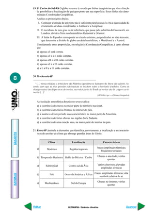 19. U. Caxias do Sul-RS O globo terrestre é cortado por linhas imaginárias que têm a função
               de possibilitar a localização de qualquer ponto em sua superfície. Essas linhas são deno-
               minadas Coordenadas Geográficas.
              Analise as proposições abaixo.
                I. Conhecer a latitude de um ponto não é suficiente para localizá-lo. Há a necessidade do
                   cruzamento de duas coordenadas: a Latitude e a Longitude.
               II. O meridiano de zero grau ou de referência, que passa pelo subúrbio de Greenwich, em
                   Londres, divide a Terra nos hemisférios Ocidental e Oriental.
              III. A linha do Equador corresponde ao círculo mínimo, perpendicular ao eixo terrestre,
                   que determina a divisão do globo em dois hemisférios, o Meridional e o Austral.
              Considerando essas proposições, em relação às Coordenadas Geográficas, é certo afirmar
              que
              a) apenas a I está correta.
              b) apenas a I e a II estão corretas.
              c) apenas a II e a III estão corretas.
              d) apenas a I e a III estão corretas.
              e) a I, a II e a III estão corretas.


           20. Mackenzie-SP
8
              “(…) nessa estação o anticiclone do Atlântico aproxima-se bastante do litoral do sudeste, fa-
           zendo com que as altas pressões subtropicais se instalem sobre o território brasileiro. Como as
           altas pressões são dispersoras de ventos, na maior parte do Brasil os ventos são de origem conti-
           nental (…)”
                                                                             (MOREIRA, Igor — O Espaço Geográfico)


              A circulação atmosférica descrita no texto explica:
              a) a ocorrência de chuvas na maior parte do território nacional.
              b) a ocorrência de chuvas frontais no interior do país.
              c) a ausência de um período seco característico na maior parte da Amazônia.
              d) a ocorrência de fortes chuvas nas regiões Sul e Sudeste.
              e) a ocorrência de uma estação seca, na maior parte do interior do país.


           21. Fatec-SP Assinale a alternativa que identifica, corretamente, a localização e as caracterís-
GABARITO




               ticas de um tipo de clima que abrange grandes áreas do Globo.


                          Clima                      Localização                   Características

              a)                                                            Fracas amplitudes térmicas;
                        Desértico                Regiões tropicais
                                                                                freqüentes tornados

              b) Temperado Oceânico Golfo do México / Caribe                 Chuvas o ano todo; verões
                                                                                     quentes

              c)       Subtropical              Centro-sul da Ásia           Verões chuvosos; elevadas
                                                                                amplitudes térmicas

                                                                          Fracas amplitudes térmicas; alta
IMPRIMIR




              d)            Frio            Oeste da América e África
                                                                              umidade relativa do ar

                                                                             Chuvas no inverno; verões
              e)      Mediterrâneo                   Sul da Europa
                                                                                     quentes




           Voltar                               GEOGRAFIA - Dinâmica climática                                Avançar
 