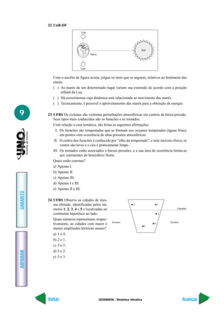 22. UnB-DF
                                  Lua




                                                                             Sol
                                        Terra




                                 Lua


              Com o auxílio da figura acima, julgue os itens que se seguem, relativos ao fenômeno das
              marés.
              ( ) As marés de um determinado lugar variam sua extensão de acordo com a posição
                  orbital da Lua.
              ( ) Há ecossistemas cuja dinâmica está relacionada ao movimento das marés.
              ( ) Tecnicamente, é possível o aproveitamento das marés para a obtenção de energia.

9          23. UFRS Os ciclones são violentas perturbações atmosféricas em centros de baixa pressão.
               Seus tipos mais conhecidos são os furacões e os tornados.
               Com relação a essa temática, são feitas as seguintes afirmações:
                 I. Os furacões são tempestades que se formam nos oceanos temperados (águas frias),
                    em pontos com ocorrência de altas pressões atmosféricas.
                II. O centro dos furacões é conhecido por “olho da tempestade”, e nele inexiste chuva, os
                    ventos são leves e o céu é praticamente limpo.
               III. Os tornados estão associados a baixas pressões, e a sua área de ocorrência limita-se
                    aos continentes do hemisfério Norte.
               Quais estão corretas?
               a) Apenas I.
               b) Apenas II.
               c) Apenas III.
               d) Apenas I e III.
               e) Apenas II e III.
GABARITO




           24. UFRS Observe as cidades de mes-
               ma altitude, identificadas pelos nú-                     2                1

               meros 1, 2, 3, 4 e 5 e localizadas no                                              Equador

               continente hipotético ao lado.                                            3

               Quais números representam, respec-
                                                         Oceano                              Oceano
               tivamente, as cidades com maior e                                     4
                                                                                 5
               menor amplitudes térmicas anuais?
              a) 1 e 4.
              b) 2 e 1.
              c) 3 e 5.
              d) 5 e 2.
IMPRIMIR




              e) 5 e 3.




           Voltar                               GEOGRAFIA - Dinâmica climática                        Avançar
 