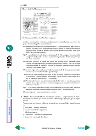 25. UFBA

            O Tempo Cada Vez Mais Imprevisível




            E As Alterações do Clima Cada Vez Mais Freqüentes

              Com base nas manchetes acima e nos conhecimentos sobre as flutuações do tempo e o
              quadro climático do globo, pode-se afirmar:
              (01) As sucessivas ondas de frio que invadiram o Sul e o Sudeste brasileiro, por ocasião do
10                 inverno, em 1999, foram ocasionadas pelo deslocamento da zona de convergência
                   intertropical em direção às latitudes mais elevadas do país, provocando, assim, con-
                   dições de tempo mais estáveis.
              (02) A ocupação desordenada das encostas da cidade do Salvador, para fins de moradia,
                   vem promovendo, cada vez mais, um aumento significativo das áreas susceptíveis
                   aos riscos ambientais.
              (04) As atuais alterações no regime das chuvas, nas diversas regiões brasileiras, assim
                   como as baixas temperaturas registradas recentemente reforçam o conceito de que o
                   clima é o resultado de condições efêmeras da atmosfera, capaz de produzir grandes
                   contrastes espaciais ano a ano.
              (08) O tempo representa a unidade de referência para o estudo do clima, enquanto este é o
                   resultado da sucessão habitual dos tipos de tempo.
              (16) As baixas temperaturas registradas, no sul do Brasil, nos meses de inverno,
                   evidenciam o efeito produzido pela latitude e pela altitude, conjugado à inva-
                   são de massa de ar de natureza extratropical.
              (32) As chuvas torrenciais que ocorrem na cidade do Salvador, no período de outono a
GABARITO




                   inverno, são do tipo convectivas, resultantes do processo de resfriamento do conti-
                   nente nesse período.
              (64) O efeito produzido pela zonalidade assegura à maior parte do território brasileiro
                   a existência de duas estações do ano bem marcadas: a seca e a chuvosa.
              Dê, como resposta, a soma das alternativas corretas.

           26. UFSE No Brasil, cerca de 50% das precipitações na região … são provenientes de evapo-
               transpiração da floresta que ao ser retirada e substituída por pastagem, por exemplo,
               provoca … .
               Para completar corretamente a frase, as lacunas devem ser preenchidas, respectivamente
               por
               a) Meio-Norte - aumento das chuvas
IMPRIMIR




               b) Sudeste - aumento de temperatura
               c) Sul - desertificação
               d) Centro-Oeste - diminuição da temperatura
               e) Amazônica - diminuição das chuvas




           Voltar                           GEOGRAFIA - Dinâmica climática                           Avançar
 