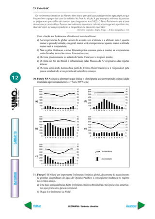 29. Univali-SC

              Os fenômenos climáticos do Planeta têm sido a principal causa das previsões apocalípticas que
           freqüentam o apagar das luzes do milênio. No final do século X, por exemplo, milhares de pessoas
           se prepararam para o fim do mundo, que chegaria no ano 1000. O Novo Testamento era a base
           dessa crença catastrofista. Pessoas normalmente sensatas e calmas se entregaram a penitências,
           abandonaram as suas propriedades e despediram-se dos entes queridos.”
                                                       (Demétrio Magnollo e Regina Araújo — A Nova Geografia, p. 234)


              Com relação aos fenômenos climáticos é correto afirmar:
              a) As temperaturas do globo variam de acordo com a latitude e a altitude, isto é, quanto
                 menor o grau de latitude, em geral, maior será a temperatura e quanto maior a altitude
                 menor será a temperatura;
              b) Nas regiões litorâneas, o calor liberado pelos oceanos ajuda a manter as temperaturas
                 mais elevadas no verão e mais frias no inverno;
              c) O clima predominante no estado de Santa Catarina é o tropical úmido;
              d) O clima no Sul do Brasil é influenciado pelas Massas de Ar originárias das regiões
                 árticas;
              e) O clima semi-árido domina boa parte do Centro-Oeste brasileiro e é responsável pela
                 pouca umidade do ar no período de setembro a março.

12         30. Fuvest-SP Assinale a alternativa que indica o climograma que corresponde a uma cidade
               localizada aproximadamente a 3° Sul e 60° Oeste.

                  mm                                  °C            mm                                          °C
                  600                                 30            600                                         30
                  500                                 25            500                                         25
                  400                                 20            400                                         20
                  300                                 15            300                                         15
             a)                                                d)
                  200                                 10            200                                         10
                  100                                 5             100                                         5
                    0                                 0               0                                         0
                        J F M A M J J A S O N D                           J F M A M J J A S O N D


                  mm                                  °C            mm                                          °C
                  600                                 30            600                                         30
                  500                                 25            500                                         25
                  400                                 20            400                                         20
                  300                                 15            300                                         15
             b)                                                e)
                  200                                 10            200                                         10
GABARITO




                  100                                 5             100                                         5
                    0                                 0               0                                         0
                        J F M A M J J A S O N D                           J F M A M J J A S O N D


                  mm                                  °C
                  600                                 30
                  500                                 25
                                                                                    temperatura
                  400                                 20
                  300                                 15
             c)
                  200                                 10
                                                                                    pluviosidade
                  100                                 5
                    0                                 0
                        J F M A M J J A S O N D
IMPRIMIR




           31. Unesp O El Niño é um importante fenômeno climático global, decorrente do aquecimento
               de grandes quantidades de água do Oceano Pacífico e conseqüente mudança no regime
               dos ventos alísios.
               a) Cite duas conseqüências deste fenômeno em áreas brasileiras e nos países sul-america-
                  nos que praticam a pesca comercial.
               b) O que é o fenômeno La Niña?




           Voltar                             GEOGRAFIA - Dinâmica climática                                     Avançar
 