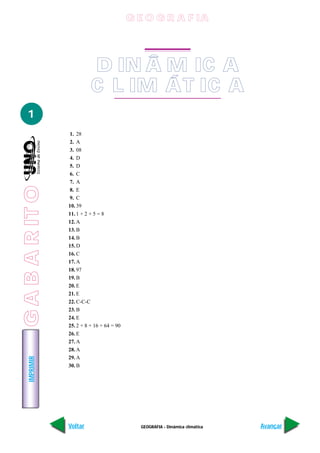G E O G R A F IA




                           D IN Â M IC A
                            DINÂMICA
                           C CLIMÁTICA
                             L IM ÁT IC A
   1
                 1. 28
                 2. A
                 3. 08
                 4. D
                 5. D
                 6. C
                 7. A
G A B A R IT O




                 8. E
                 9. C
                 10. 39
                 11. 1 + 2 + 5 = 8
                 12. A
                 13. B
                 14. B
                 15. D
                 16. C
                 17. A
                 18. 97
                 19. B
                 20. E
                 21. E
                 22. C-C-C
                 23. B
                 24. E
                 25. 2 + 8 + 16 + 64 = 90
                 26. E
                 27. A
                 28. A
                 29. A
    IMPRIMIR




                 30. B




                 Voltar                       GEOGRAFIA - Dinâmica climática   Avançar
 
