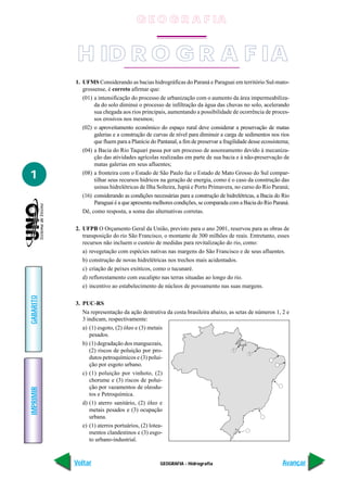 G E O G R A F IA


            H ID R O G R A F IA
           1. UFMS Considerando as bacias hidrográficas do Paraná e Paraguai em território Sul-mato-
              grossense, é correto afirmar que:
              (01) a intensificação do processo de urbanização com o aumento da área impermeabiliza-
                   da do solo diminui o processo de infiltração da água das chuvas no solo, acelerando
                   sua chegada aos rios principais, aumentando a possibilidade de ocorrência de proces-
                   sos erosivos nos mesmos;
              (02) o aproveitamento econômico do espaço rural deve considerar a preservação de matas
                   galerias e a construção de curvas de nível para diminuir a carga de sedimentos nos rios
                   que fluem para a Planície do Pantanal, a fim de preservar a fragilidade desse ecossistema;
              (04) a Bacia do Rio Taquari passa por um processo de assoreamento devido à mecaniza-
                   ção das atividades agrícolas realizadas em parte de sua bacia e à não-preservação de
                   matas galerias em seus afluentes;

1             (08) a fronteira com o Estado de São Paulo faz o Estado de Mato Grosso do Sul compar-
                   tilhar seus recursos hídricos na geração de energia, como é o caso da construção das
                   usinas hidrelétricas de Ilha Solteira, Jupiá e Porto Primavera, no curso do Rio Paraná;
              (16) considerando as condições necessárias para a construção de hidrelétricas, a Bacia do Rio
                   Paraguai é a que apresenta melhores condições, se comparada com a Bacia do Rio Paraná.
              Dê, como resposta, a soma das alternativas corretas.

           2. UFPB O Orçamento Geral da União, previsto para o ano 2001, reservou para as obras de
              transposição do rio São Francisco, o montante de 300 milhões de reais. Entretanto, esses
              recursos não incluem o custeio de medidas para revitalização do rio, como:
              a) revegetação com espécies nativas nas margens do São Francisco e de seus afluentes.
              b) construção de novas hidrelétricas nos trechos mais acidentados.
              c) criação de peixes exóticos, como o tucunaré.
              d) reflorestamento com eucalipto nas terras situadas ao longo do rio.
              e) incentivo ao estabelecimento de núcleos de povoamento nas suas margens.
GABARITO




           3. PUC-RS
              Na representação da ação destrutiva da costa brasileira abaixo, as setas de números 1, 2 e
              3 indicam, respectivamente:
              a) (1) esgoto, (2) óleo e (3) metais
                 pesados.
              b) (1) degradação dos manguezais,
                 (2) riscos de poluição por pro-                               1
                                                                                       1
                 dutos petroquímicos e (3) polui-
                 ção por esgoto urbano.
              c) (1) poluição por vinhoto, (2)
                 chorume e (3) riscos de polui-
                 ção por vazamentos de oleodu-
IMPRIMIR




                 tos e Petroquímica.
              d) (1) aterro sanitário, (2) óleo e
                 metais pesados e (3) ocupação
                 urbana.
              e) (1) aterros portuários, (2) lotea-
                 mentos clandestinos e (3) esgo-
                 to urbano-industrial.



           Voltar                                GEOGRAFIA - Hidrografia                                 Avançar
 