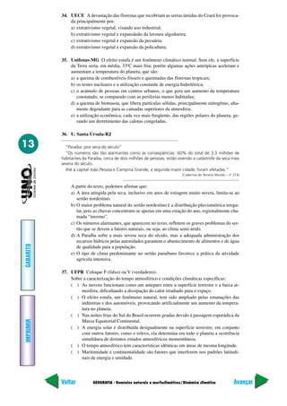 34. UECE A devastação das florestas que recobriam as serras úmidas do Ceará foi provoca-
               da principalmente por:
               a) extrativismo vegetal, visando uso industrial;
               b) extrativismo vegetal e expansãnão da lavoura algodoeira;
               c) extrativismo vegetal e expansão da pecuária;
               d) extrativismo vegetal e expansão da policultura.

           35. Unifenas-MG O efeito estufa é um fenômeno climático normal. Sem ele, a superfície
               da Terra seria, em média, 33ºC mais fria; porém algumas ações antrópicas aceleram e
               aumentam a temperatura do planeta, que são:
               a) a queima de combustíveis fósseis e queimadas das florestas tropicais;
               b) os testes nucleares e a utilização constante de energia hidrelétrica;
               c) o acúmulo de pessoas em centros urbanos, o que gera um aumento da temperatura
                  constatado, se comparado com as periferias menos habitadas;
               d) a queima de biomassa, que libera partículas sólidas, principalmente nitrogênio, alta-
                  mente degradante para as camadas superiores da atmosfera;
               e) a utilização econômica, cada vez mais freqüente, das regiões polares do planeta, ge-
                  rando um derretimento das calotas congeladas.

           36. U. Santa Úrsula-RJ

13           “Paraíba: pior seca do século”
             “Os números são tão alarmantes como as conseqüências: 60% do total de 3,3 milhões de
           habitantes da Paraíba, cerca de dois milhões de pessoas, estão vivendo a catástrofe da seca mais
           severa do século.
             Até a capital João Pessoa e Campina Grande, a segunda maior cidade, foram afetadas.”
                                                                            (Cadernos do Terceiro Mundo – nº 214)


                A partir do texto, podemos afirmar que:
                a) A área atingida pela seca, inclusive em anos de estiagem muito severa, limita-se ao
                   sertão nordestino.
                b) O maior problema natural do sertão nordestino é a distribuição pluviométrica irregu-
                   lar, pois as chuvas concentram-se apenas em uma estação do ano, regionalmente cha-
                   mada “inverno”.
                c) Os números alarmantes, que aparecem no texto, refletem os graves problemas do ser-
                   tão que se devem a fatores naturais, ou seja, ao clima semi-árido.
                d) A Paraíba sofre a mais severa seca do século, mas a adequada administração dos
                   recursos hídricos pelas autoridades garantem o abastecimento de alimentos e de água
GABARITO




                   de qualidade para a população.
                e) O tipo de clima predominante no sertão paraibano favorece a prática da atividade
                   agrícola intensiva.

           37. UFPR Coloque F (falso) ou V (verdadeiro).
               Sobre a caracterização do tempo atmosférico e condições climáticas específicas:
               ( ) As nuvens funcionam como um anteparo entre a superfície terrestre e a baixa at-
                    mosfera, dificultando a dissipação do calor irradiado para o espaço.
               ( ) O efeito estufa, um fenômeno natural, tem sido ampliado pelas emanações das
                    indústrias e dos automóveis, provocando artificialmente um aumento da tempera-
                    tura no planeta.
               ( ) Nas noites frias do Sul do Brasil ocorrem geadas devido à passagem esporádica da
IMPRIMIR




                    Massa Equatorial Continental.
               ( ) A energia solar é distribuída desigualmente na superfície terrestre; em conjunto
                    com outros fatores, como o relevo, ela determina em todo o planeta a ocorrência
                    simultânea de distintos estados atmosféricos momentâneos.
               ( ) O tempo atmosférico tem características idênticas em áreas de mesma longitude.
               ( ) Maritimidade e continentalidade são fatores que interferem nos padrões latitudi-
                    nais de energia e umidade.




           Voltar           GEOGRAFIA - Domínios naturais e morfoclimáticos/Dinâmica climática               Avançar
 