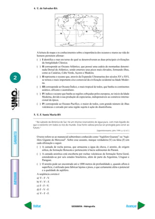4. U. de Salvador-BA




                                                           I

                                                II
                                                                  III
                                      IV




              A leitura do mapa e os conhecimentos sobre a importância dos oceanos e mares na vida do
              homem permitem afirmar:
              ( ) I identifica o mar em torno do qual se desenvolveram as duas principais civilizações
                   da Antigüidade Clássica.
              ( ) II corresponde ao Oceano Atlântico, que possui uma cadeia de montanhas denomi-
                   nada Dorsal do Atlântico, sendo emersos seus picos mais elevados, formando ilhas,
                   como as Canárias, Cabo Verde, Açores e Madeira.

2             ( ) II representa o oceano que, através da Expansão Ultramarina dos séculos XV e XVI,
                   se tornou o mais importante eixo comercial da civilização ocidental na Idade Moder-
                   na.
              ( ) III corresponde ao Oceano Índico, o mais tropical de todos, que banha os continentes
                   asiático, africano e australiano.
              ( ) IV indica o oceano que banha as regiões cobiçadas pelos europeus, no início da Idade
                   Moderna, devido à sua produção de especiarias, indispensáveis ao comércio interna-
                   cional da época.
              ( ) IV corresponde ao Oceano Pacífico, o maior de todos, com grande número de ilhas
                   vulcânicas e cercado por uma região sujeita à ação do diastrofisma.

           5. U. F. Santa Maria-RS

             “No subsolo da América do Sul, há um imenso reservatório de água pura, com mais líquido do
           que o existente em todos os rios do mundo. Essa fonte valiosa precisa ser protegida para servir ao
           futuro.”
                                                                               (Superinteressante, julho 1999, p. 62-67.)
GABARITO




              O texto refere-se ao manancial subterrâneo conhecido como “Aqüífero Guarani” ou “Aqü-
              ífero Gigante do Mercosul”. Sobre esse assunto, marque verdadeira (V) ou falsa (F) em
              cada afirmação a seguir.
              ( ) A camada de rocha porosa, que armazena a água da chuva, é arenito, de origem
                   eólica, da formação Botucatu e pertencente à bacia sedimentar do Paraná.
              ( ) A camada arenítica está encoberta por rochas vulcânicas da formação Serra Geral,
                   estendendo-se por seis estados brasileiros, além de parte da Argentina, Uruguai e
                   Paraguai.
              ( ) O arenito pode ser encontrado até a 1000 metros de profundidade e, quando aflora à
                   superfície, é utilizado para fabricar lajotas e pisos, o que certamente afeta o potencial
                   e a qualidade do aqüífero.
IMPRIMIR




              A seqüência correta é
              a) V - F - V.
              b) V - V - F.
              c) F - F - V.
              d) F - V - F.
              e) V - F - F.



           Voltar                                    GEOGRAFIA - Hidrografia                                         Avançar
 