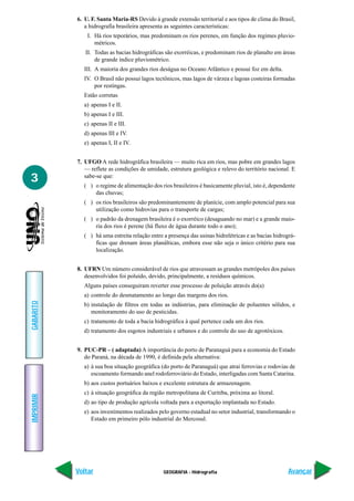 6. U. F. Santa Maria-RS Devido à grande extensão territorial e aos tipos de clima do Brasil,
              a hidrografia brasileira apresenta as seguintes características:
               I. Há rios teporários, mas predominam os rios perenes, em função dos regimes pluvio-
                  métricos.
              II. Todas as bacias hidrográficas são exorréicas, e predominam rios de planalto em áreas
                  de grande índice pluviométrico.
             III. A maioria dos grandes rios deságua no Oceano Atlântico e possui foz em delta.
             IV. O Brasil não possui lagos tectônicos, mas lagos de várzea e lagoas costeiras formadas
                 por restingas.
             Estão corretas
             a) apenas I e II.
             b) apenas I e III.
             c) apenas II e III.
             d) apenas III e IV.
             e) apenas I, II e IV.


           7. UFGO A rede hidrográfica brasileira — muito rica em rios, mas pobre em grandes lagos
              — reflete as condições de umidade, estrutura geológica e relevo do território nacional. E
3             sabe-se que:
             ( ) o regime de alimentação dos rios brasileiros é basicamente pluvial, isto é, dependente
                 das chuvas;
             ( ) os rios brasileiros são predominantemente de planície, com amplo potencial para sua
                 utilização como hidrovias para o transporte de cargas;
             ( ) o padrão da drenagem brasileira é o exorréico (desaguando no mar) e a grande maio-
                 ria dos rios é perene (há fluxo de água durante todo o ano);
             ( ) há uma estreita relação entre a presença das usinas hidrelétricas e as bacias hidrográ-
                 ficas que drenam áreas planálticas, embora esse não seja o único critério para sua
                 localização.


           8. UFRN Um número considerável de rios que atravessam as grandes metrópoles dos países
              desenvolvidos foi poluído, devido, principalmente, a resíduos químicos.
             Alguns países conseguiram reverter esse processo de poluição através do(a)
             a) controle do desmatamento ao longo das margens dos rios.
GABARITO




             b) instalação de filtros em todas as indústrias, para eliminação de poluentes sólidos, e
                monitoramento do uso de pesticidas.
             c) tratamento de toda a bacia hidrográfica à qual pertence cada um dos rios.
             d) tratamento dos esgotos industriais e urbanos e do controle do uso de agrotóxicos.


           9. PUC-PR – ( adaptada) A importância do porto de Paranaguá para a economia do Estado
              do Paraná, na década de 1990, é definida pela alternativa:
             a) à sua boa situação geográfica (do porto de Paranaguá) que atrai ferrovias e rodovias de
                escoamento formando anel rodoferroviário do Estado, interligadas com Santa Catarina.
             b) aos custos portuários baixos e excelente estrutura de armazenagem.
             c) à situação geográfica da região metropolitana de Curitiba, próxima ao litoral.
IMPRIMIR




             d) ao tipo de produção agrícola voltada para a exportação implantada no Estado.
             e) aos investimentos realizados pelo governo estadual no setor industrial, transformando o
                Estado em primeiro pólo industrial do Mercosul.




           Voltar                              GEOGRAFIA - Hidrografia                               Avançar
 