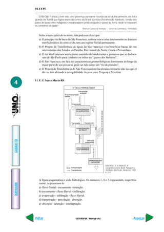 10. UFPE

             “O Rio São Francisco tem sido uma presença constante na vida nacional. Inicialmente, ele foi a
           grande via fluvial que ligava áreas do centro do Brasil à porção litorânea do Nordeste, tendo sido
           palco de lutas entre indígenas e colonizadores pela conquista e posse da terra, onde se traçaram
           os caminhos de gado”
                                                                        (Manuel Correia de Andrade — Jornal do Commércio, 10/9/2000)


              Sobre o tema referido no texto, não podemos dizer que:
              a) O principal rio da bacia do São Francisco, embora esta se situe inteiramente no domínio
                 morfoclimático do semi-árido, tem um regime fluvial permanente.
              b) O Projeto de Transferência de águas do São Francisco visa beneficiar bacias de rios
                 intermitentes dos Estados da Paraíba, Rio Grande do Norte, Ceará e Pernambuco.
              c) O rio São Francisco serviu como caminho de bandeirantes e pioneiros que se desloca-
                 ram de São Paulo para combater os índios na “guerra dos bárbaros”.
              d) O São Francisco, em face das características geomorfológicas dominantes ao longo da
                 maior parte do seu percurso, pode ser tido como um “rio de planalto”.
              e) O Projeto de Transferência do São Francisco está localizado em trecho não navegável
                 do rio, não afetando a navegabilidade da área entre Pirapora e Petrolina.

           11. U. F. Santa Maria-RS
4
                                                O CICLO HIDROLÓGICO
                                                       Precipitação
                                                        (entrada)
                                       Evapotranspiração
                                       (saída)



                                               Evaporação
                                                                                        1

                                                    ARMAZENAGEM                    2
                                                                                                             Entrada no rio de outras bacias




                                                    DA SUPERFÍCIE



                                                             3

                                               Tranpiração                Escoamento
                                                                                                       RIO




                                                     ARMAZENAGEM
                                                       DO SOLO
                                                           Percolação
GABARITO




                                                                             Descarga
                                                                           subterrânea


                                                     ARMAZENAGEM
                                                                                       Fluxo fluvial




                                                     SUBTERRÂNEA




                                                                               ARMAZENAGEM
                                                                                 LACUSTRE

                                                                                                                                               MAGNOLI, D. & ARAUJO, R.
                                              Armazenagem                                                                                      Geografia Geral e Brasil. Paisagem e
                                              Transferência                                                                                    Território. São Paulo: Moderna, 1997.
                                                                                                                                               p. 231.



              A figura esquematiza o ciclo hidrológico. Os números 1, 2 e 3 representam, respectiva-
              mente, os processos de
IMPRIMIR




              a) fluxo fluvial - escoamento - retenção.
              b) escoamento - fluxo fluvial - infiltração.
              c) evaporação - infiltração - fluxo fluvial.
              d) transpiração - percolação - absorção.
              e) absorção - retenção - interceptação.




           Voltar                                   GEOGRAFIA - Hidrografia                                                                                                     Avançar
 