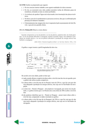 14. UFSE Analise as proposições que seguem:
              ( ) Os rios exercem intenso trabalho como agente modelador do relevo terrestre.
              ( ) Os rios, ao escavarem seus vales, podem encontrar rochas de diferentes graus de
                  resistência, tornando-os mais ou menos profundos.
              ( ) A existência de quedas d’água está relacionada à movimentação das placas tectô-
                  nicas.
              ( ) No baixo curso do rio predominam os processos erosivos, fato que é confirmado pela
                  presença de inúmeros meandros.
              ( ) O desmatamento das margens dos rios é responsável pelo assoreamento do leito flu-
                  vial, o que provoca grandes cheias.


           15. U. E. Pelotas-RS Observe o texto abaixo:


             “Quando comparamos os rios de planalto e os rios de planície, podemos dizer, de modo geral,
           que “os rios de planalto dificultam a navegação, devido às quedas d’água, mas viabilizam a pro-
           dução de energia elétrica; e os rios de planície dificultam a produção de energia elétrica mas
           facilitam a navegação.”
                                                                 (ADAS, Melhen. Panorama Geográfico do Brasil. 3. ed. São Paulo. Moderna, 1998. p. 310)



6             O gráfico a seguir mostra o perfil longitudinal de dois rios.

                                                    2                                                            Paranapanema
                                                                                                      R. Tietê
                                                                                                      Foz do




                                                                                                                    Foz do R.



                                                                                                                                           Sete Quedas
                                                                                                                                             Salto das
                      sobre o nível do mar




                                             250
                       Altura em metros




                                                                                                                                Foz do R. Iguaçu




                                                                                                                                                                      Rápidos de Agipé
                                             200
                                                                                                                                Los Pihaeres




                                                                                                                                                                                         CONFLUÊNCIA
                                                   SETE LAGOAS




                                                                                                                                 Mendes

                                                                 S. LUÍS DE



                                                                                                                                                           POSADAS
                                             150                              Confluência
                                                                                                                                  Ponte




                                                                                                                                                                                         CORRENTES
                                                                 CÁCERES      do R. Cuiabá
                                             100                   DESCALVADOS
                                                                                       CORUMBÁ        BAHIA       Foz do
                                             50                                                       NEGRA       R. Lapa CONCEPSION
                                                                                                                                                                     DALMÁCIA
                                                                                                                              ASSUNCIÓN
                                              0
                     Dist. em Km                   3.700 3.500                 3.000                2.500                       2.000                     1.500                                    1.000
                                                                                             290,0 230,0    190,0 175,0 78,3                              72,0 64,2   42,5
                             Rio Paraná 1                                                                          100,0                                        56,6    41,0
                           Rio Paraguai 2 126,0 116,5 105,0                                  97,5      90,0 78,5       70,0                              55,0 49,0   42,5

                                                                         Fonte: Ney Rodrigues Innocêncio, Hidrografia, in IBGE,
                                                                         Geografia do Brasil, Região-Oeste, p. 98




              De acordo com esses dados, pode-se dizer que:
              a) nada se pode afirmar a respeito da altura sobre o nível do mar dos rios em questão, pois
GABARITO




                 o gráfico não utiliza escalas compatíveis.
              b) a altura sobre o nível do mar do rio Paraná é mais de 250 m, o que faz com que não
                 seja adequado à produção de energia elétrica, mas seja um rio facilitador da nave-
                 gação.
              c) os dois rios – Paraná e Paraguai – são propícios à navegação, por serem rios de pla-
                 nalto, e o gráfico mostra que o rio Paraná está a uma altura de 300 m sobre o nível do
                 mar.
              d) não podemos identificar que rio – Paraná ou Paraguai – possui maior altura sobre o
                 nível do mar, comparando os dados mostrados no gráfico.
              e) a altura sobre o nível do mar do rio Paraguai é de 250 m, o que faz com que ele não
                 seja muito adequado à produção de energia elétrica, mas seja um rio facilitador da
IMPRIMIR




                 navegação.




           Voltar                                                                     GEOGRAFIA - Hidrografia                                                                                              Avançar
 