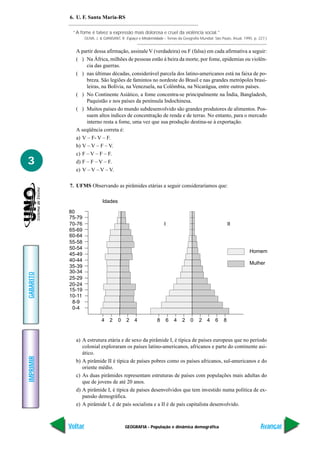 6. U. F. Santa Maria-RS

            “A fome é talvez a expressão mais dolorosa e cruel da violência social.”
                    OLIVA, J. & GIANSANT, R. Espaço e Modernidade – Temas da Geografia Mundial. São Paulo, Atual, 1995. p. 227.)


             A partir dessa afirmação, assinale V (verdadeira) ou F (falsa) em cada afirmativa a seguir:
             ( ) Na África, milhões de pessoas estão à beira da morte, por fome, epidemias ou violên-
                  cia das guerras.
             ( ) nas últimas décadas, considerável parcela dos latino-americanos está na faixa de po-
                  breza. São legiões de famintos no nordeste do Brasil e nas grandes metrópoles brasi-
                  leiras, na Bolívia, na Venezuela, na Colômbia, na Nicarágua, entre outros países.
             ( ) No Continente Asiático, a fome concentra-se principalmente na Índia, Bangladesh,
                  Paquistão e nos países da península Indochinesa.
             ( ) Muitos países do mundo subdesenvolvido são grandes produtores de alimentos. Pos-
                  suem altos índices de concentração de renda e de terras. No entanto, para o mercado
                  interno resta a fome, uma vez que sua produção destina-se à exportação.
             A seqüência correta é:
             a) V – F- V – F.
             b) V – V – F – V.
             c) F – V – F – F.
3            d) F – F – V – F.
             e) V – V – V – V.

           7. UFMS Observando as pirâmides etárias a seguir consideraríamos que:

                              Idades

           80
           75-79
           70-76                                                   I                                      II
           65-69
           60-64
           55-58
           50-54
                                                                                                                     Homem
           45-49
           40-44
                                                                                                                     Mulher
           35-39
           30-34
GABARITO




           25-29
           20-24
           15-19
           10-11
            8-9
            0-4

                              4   2    0    2    4             8       6   4   2   0   2    4    6    8


             a) A estrutura etária e de sexo da pirâmide I, é típica de países europeus que no período
                colonial exploraram os países latino-americanos, africanos e parte do continente asi-
                ático.
IMPRIMIR




             b) A pirâmide II é típica de países pobres como os países africanos, sul-americanos e do
                oriente médio.
             c) As duas pirâmides representam estruturas de países com populações mais adultas do
                que de jovens de até 20 anos.
             d) A pirâmide I, é típica de países desenvolvidos que tem investido numa política de ex-
                pansão demográfica.
             e) A pirâmide I, é de país socialista e a II é de país capitalista desenvolvido.



           Voltar                           GEOGRAFIA - População e dinâmica demográfica                                    Avançar
 