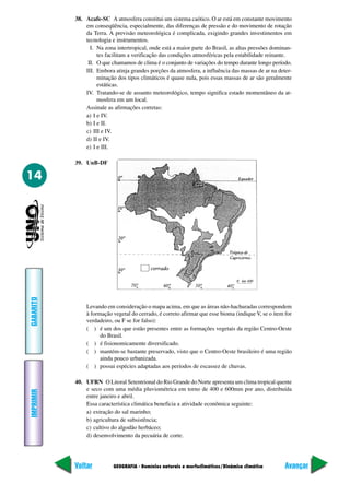 38. Acafe-SC A atmosfera constitui um sistema caótico. O ar está em constante movimento
               em conseqüência, especialmente, das diferenças de pressão e do movimento de rotação
               da Terra. A previsão meteorológica é complicada, exigindo grandes investimentos em
               tecnologia e instrumentos.
                 I. Na zona intertropical, onde está a maior parte do Brasil, as altas pressões dominan-
                    tes facilitam a verificação das condições atmosféricas pela estabilidade reinante.
                II. O que chamamos de clima é o conjunto de variações do tempo durante longo período.
               III. Embora atinja grandes porções da atmosfera, a influência das massas de ar na deter-
                    minação dos tipos climáticos é quase nula, pois essas massas de ar são geralmente
                    estáticas.
               IV. Tratando-se de assunto meteorológico, tempo significa estado momentâneo da at-
                    mosfera em um local.
               Assinale as afirmações corretas:
               a) I e IV.
               b) I e II.
               c) III e IV.
               d) II e IV.
               e) I e III.

           39. UnB-DF

14
GABARITO




               Levando em consideração o mapa acima, em que as áreas não-hachuradas correspondem
               à formação vegetal do cerrado, é correto afirmar que esse bioma (indique V, se o item for
               verdadeiro, ou F se for falso):
               ( ) é um dos que estão presentes entre as formações vegetais da região Centro-Oeste
                     do Brasil.
               ( ) é fisionomicamente diversificado.
               ( ) mantém-se bastante preservado, visto que o Centro-Oeste brasileiro é uma região
                     ainda pouco urbanizada.
               ( ) possui espécies adaptadas aos períodos de escassez de chuvas.

           40. UFRN O Litoral Setentrional do Rio Grande do Norte apresenta um clima tropical quente
               e seco com uma média pluviométrica em torno de 400 e 600mm por ano, distribuída
IMPRIMIR




               entre janeiro e abril.
               Essa característica climática beneficia a atividade econômica seguinte:
               a) extração do sal marinho;
               b) agricultura de subsistência;
               c) cultivo do algodão herbáceo;
               d) desenvolvimento da pecuária de corte.




           Voltar          GEOGRAFIA - Domínios naturais e morfoclimáticos/Dinâmica climática        Avançar
 