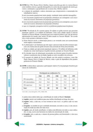 20. UFMS Em 1798, Thomas Robert Malthus, lançou uma obra que não só o tornou famoso
               como também colocou a questão demográfica no centro das preocupações de muitos go-
               vernos e instituições e que perduram até os nossos dias. Malthus antevia:
               a) a redução de natalidade a índices alarmantes que comprometeria a manutenção dos
                  trabalhadores inativos
               b) um crescimento populacional muito grande, resutlando numa explosão demográfica
               c) um crescimento populacional em proporções artiméticas em contraponto a um cresci-
                  mento de recursos alimentares em proporção geométrica
               d) um crescimento populacional em proporções geométricas em contraponto a um cresci-
                  mento de recursos alimentares em proporção aritmética
               e) que só a migração conseguiria resolver os problemas populacionais do planeta

           21. UFMS “Na década de 50, existiam apenas 20 cidades no globo terrestre que possuíam
               população superior a 2,5 milhões de habitantes. Entre essas cidades apenas 6 estavam
               situadas no Terceiro Mundo. A projeção para essa virada de milênio é que, das 46 maiores
               aglomerações do mundo, pelo menos 20 delas estarão no Terceiro Mundo.” De acordo
               com o texto assinale a alternativa correta:
               a) Neste final de século, a urbanização passou a ser encarada como um acontecimento
                  muito rápido e momentâneo.
               b) A urbanização é um fenômeno que não segue o processo lento da infra-estrutura espa-
8                 cial e em muitas áreas do globo terrestre está ocorrendo de forma descontrolada.
               c) Todas as cidades que apresentam população superior a 10 milhões de habitantes estão
                  situadas nas zonas intertropicais do globo terrestre, portanto no Terceiro Mundo.
               d) As elevadas taxas de urbanização encontradas nos diversos países do globo terrestre
                  indicam o predomínio das atividades ligadas ao setor secundário da economia.
               e) O aumento de cidades do Terceiro Mundo com alto poderio econômico, como São
                  Paulo, Buenos Aires e Cidade do México, reduz o grau de dependência das grandes
                  potências do Primeiro Mundo.

           22. UFPB A tabela abaixo apresenta a participação relativa (%) da população brasileira por
               classes de rendimentos.


                                               Participação nos rendimentos (%)

                                             1960            1970      1980             1990   1999

                50% mais pobres              17,4            14,9       12,6            11,2   14,5
GABARITO




                40% intermediários           43,0            38,4       36,5            37,3   39,8

                10% mais ricos               39,6            46,7       50,9            51,5   45,7

                Total                         100                100    100             100    100

              Fonte: IBGE, Censo Demográfico 1991 e PNAD 2000.



              A análise dessa tabela indica que a distribuição de renda no Brasil é bastante
              a) regular, porém com tendência para uma melhor distribuição ao longo dos anos.
              b) regular, onde, a cada ano, os ricos tornam-se mais ricos e os pobres cada vez mais
                 pobres.
IMPRIMIR




              c) irregular, na medida em que a realidade dominante, em todos os anos, é a de concen-
                 tração de renda nas mãos dos mais ricos.
              d) regular, pois, de modo semelhante, os índices são diferentes em todos os anos indica-
                 dos, ou seja, ocorre uma harmonia nos dados da concentração de renda.
              e) irregular, pois, a cada ano, o número de pessoas pobres está diminuindo e o dos ricos
                 aumentando.




           Voltar                        GEOGRAFIA - População e dinâmica demográfica                 Avançar
 
