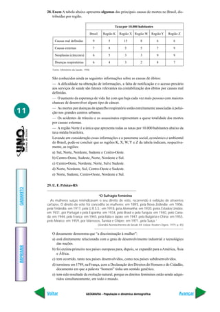 28. Enem A tabela abaixo apresenta algumas das principais causas de mortes no Brasil, dis-
               tribuídas por região.

                                                                        Taxa por 10.000 habitantes

                                                 Brasil       Região K      Região X Região W           Região Y       Região Z

                Causas mal definidas               9               5            15             8             6              6

                Causas externas                    7               8             5             5             7              9

                Neoplasias (cânceres)              6               5             3             3             9              9

                Doenças respiratórias              6               4             3             2             8              7

              Fonte: Ministério da Saúde, 1996


              São conhecidas ainda as seguintes informações sobre as causas de óbitos:
              — A dificuldade na obtenção de informações, a falta de notificação e o acesso precário
              aos serviços de saúde são fatores relevantes na contabilização dos óbitos por causas mal
              definidas.
              — O aumento da esperança de vida faz com que haja cada vez mais pessoas com maiores
              chances de desenvolver algum tipo de câncer.
              — As mortes por doenças do aparelho respiratório estão estreitamente associadas à polui-
11            ção nos grandes centros urbanos.
              — Os acidentes de trânsito e os assassinatos representam a quese totalidade das mortes
              por causas externas.
              — A região Norte é a única que apresenta todas as taxas por 10.000 habitantes abaixo da
              taxa média brasileira.
              Levando em consideração essas informações e o panorama social, econômico e ambiental
              do Brasil, pode-se concluir que as regiões K, X, W, Y e Z da tabela indicam, respectiva-
              mente, as regiões:
              a) Sul, Norte, Nordeste, Sudeste e Centro-Oeste.
              b) Centro-Oeste, Sudeste, Norte, Nordeste e Sul.
              c) Centro-Oeste, Nordeste, Norte, Sul e Sudeste.
              d) Norte, Nordeste, Sul, Centro-Oeste e Sudeste.
              e) Norte, Sudeste, Centro-Oeste, Nordeste e Sul.

           29. U. F. Pelotas-RS
GABARITO




                                                “O Sufrágio feminino
             As mulheres suíças reivindicavam o seu direito de voto, recorrendo à exibição de atraentes
           cartazes. O direito de voto foi concedito às mulheres: em 1893, pela Nova Zelândia; em 1906,
           pela Finlândia; em 1917, pela U.R.S.S.; em 1918, pela Alemanha; em 1920, pelos Estados Unidos;
           em 1931, por Portugal e pela Espanha; em 1934, pelo Brasil e pela Turquia; em 1940, pelo Cana-
           dá; em 1944, pela França; em 1945, pela Itália e Japão; em 1947, pela Bulgária e China; em 1955,
           pelo México; em 1959, por Marrocos, Tunísia e Chipre; em 1971, pela Suíça.”
                                                          (Grandes Acontecimentos do Século XX. Lisboa: Reader’s Digest, 1979, p. 85)


              O documento demonstra que “a discriminação à mulher”:
              a) está diretamente relacionada com o grau de desenvolvimento industrial e tecnológico
                 das nações.
IMPRIMIR




              b) foi extinta primeiro nos países europeus para, depois, se expandir para a América, Ásia
                 e África.
              c) tem ocorrido, tanto nos países desenvolvidos, como nos países subdesenvolvidos.
              d) terminou em 1789, na França, com a Declaração dos Direitos do Homem e do Cidadão,
                 documento em que a palavra “homem” tinha um sentido genérico.
              e) tem sido resultado da evolução natural, porque os direitos femininos estão sendo adqui-
                 ridos simultaneamente, em todo o mundo.



           Voltar                          GEOGRAFIA - População e dinâmica demográfica                                          Avançar
 