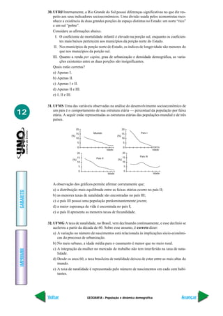 30. UFRJ Internamente, o Rio Grande do Sul possui diferenças significativas no que diz res-
               peito aos seus indicadores socioeconômicos. Uma divisão usada pelos economistas reco-
               nhece a existência de duas grandes porções de espaço distintas no Estado: um norte “rico”
               e um sul “pobre”.
               Considere as afirmações abaixo.
                 I. O coeficiente de mortalidade infantil é elevado na porção sul, enquanto os coeficien-
                    tes mais baixos pertencem aos municípios da porção norte do Estado.
                II. Nos municípios da porção norte do Estado, os índices de longevidade são menores do
                    que nos municípios da porção sul.
               III. Quanto a renda per capita, grau de urbanização e densidade demográfica, as varia-
                    ções existentes entre as duas porções são insignificantes.
               Quais estão corretas?
               a) Apenas I.
               b) Apenas II.
               c) Apenas I e II.
               d) Apenas II e III.
               e) I, II e III.

           31. UFMS Uma das variáveis observadas na análise do desenvolvimento socioeconômico de

12             um país é o comportamento de sua estrutura etária — percentual da população por faixa
               etária. A seguir estão representadas as estruturas etárias das populações mundial e de três
               países.

                                 20                                  20
                                 15        Mundo                     15    País I
                           (%)                                 (%)
                                 10                                  10
                                  5                                   5
                                  0                                   0
                                                       Idade                         Idade
                                  20                                 20
                                  15                                 15   País III
                                             País II           (%)
                            (%)
                                  10                                 10
                                   5                                  5
                                   0                                  0
                                                       Idade                          Idade



              A observação dos gráficos permite afirmar corretamente que:
              a) a distribuição mais equilibrada entre as faixas etárias ocorre no país II;
GABARITO




              b) as menores taxas de natalidade são encontradas no país III;
              c) o país III possui uma população predominantemente jovem;
              d) a maior esperança de vida é encontrada no país I;
              e) o país II apresenta as menores taxas de fecundidade.

           32. UFMG A taxa de natalidade, no Brasil, vem declinando continuamente, e esse declínio se
               acelerou a partir da década de 60. Sobre esse assunto, é correto dizer:
               a) A variação no número de nascimentos está relacionada às implicações sócio-econômi-
                  cas do processo de urbanização.
               b) No meio urbano, a idade média para o casamento é menor que no meio rural.
               c) A integração da mulher no mercado de trabalho não tem interferido na taxa de nata-
IMPRIMIR




                  lidade.
               d) Desde os anos 60, a taxa brasileira de natalidade deixou de estar entre as mais altas do
                  mundo.
               e) A taxa de natalidade é representada pelo número de nascimentos em cada cem habi-
                  tantes.




           Voltar                      GEOGRAFIA - População e dinâmica demográfica                    Avançar
 