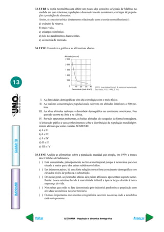 33. UFRJ A teoria neomalthusiana difere um pouco dos conceitos originais de Malthus na
               medida em que relaciona população e desenvolvimento econômico, em lugar de popula-
               ção e produção de alimentos.
               Assim, o conceito teórico diretamente relacionado com a teoria neomalthusiana é:
               a) exército de reserva.
               b) mais-valia.
               c) encargo econômico.
               d) leis dos rendimentos decrescentes.
               e) economia de mercado.

           34. UFSE Considere o gráfico e as afirmativas abaixo.

                                      Altitude (em m)
                                      2 500

                                      2 000

                                      1 500

                                      1 000

                                        500
13                                        0     10 20      30 40     (PITTE, Jean-Robert (org.). A natureza humanizada.
                                              Densidade (hab./Km2)   São Paulo, FTD, 1998, p. 17)




                I. As densidades demográficas têm alta correlação com o meio físico.
               II. As maiores concentrações populacionais ocorrem em altitudes inferiores a 500 me-
                   tros.
              III. As altas altitudes reduzem a densidade demográfica no continente americano, fato
                   que não ocorre na Ásia e na África.
              IV. Por não apresentar problemas, as baixas altitudes são ocupadas de forma homogênea.
              A leitura do gráfico e seus conhecimentos sobre a distribuição da população mundial per-
              mitem afirmar que estão corretas SOMENTE
              a) I e II
              b) I e III
              c) I e IV
GABARITO




              d) II e III
              e) III e IV

           35. UFSE Analise as afirmativas sobre a população mundial que atingiu, em 1999, a marca
               dos 6 bilhões de habitantes.
               ( ) Está concentrada, principalmente na faixa intertropical porque é nesta área que está
                    situada a maior parte dos países subdesenvolvidos.
               ( ) Em inúmeros países, há uma forte relação entre o forte crescimento demográfico e os
                    elevados níveis de pobreza e subnutrição.
               ( ) De modo geral, as pirâmides etárias dos países africanos apresentam aspecto seme-
                    lhante: bases estreitas devido à mortalidade infantil e ápices largos devido à baixa
IMPRIMIR




                    esperança de vida.
               ( ) Nos países que estão na fase denominada pós-industrial predomina a população com
                    atividade econômica no setor terciário.
               ( ) Os mais importantes movimentos emigratórios ocorrem nas áreas onde a xenofobia
                    está mais presente.




           Voltar                    GEOGRAFIA - População e dinâmica demográfica                                 Avançar
 