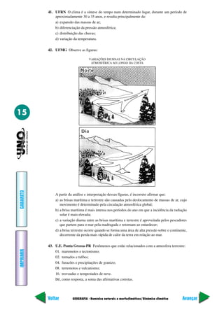 41. UFRN O clima é a síntese do tempo num determinado lugar, durante um período de
               aproximadamente 30 a 35 anos, e resulta principalmente da:
               a) expansão das massas de ar;
               b) diferenciação da pressão atmosférica;
               c) distribuição das chuvas;
               d) variação da temperatura.

           42. UFMG Observe as figuras:

                                     VARIAÇÕES DIURNAS NA CIRCULAÇÃO
                                      ATMOSFÉRICA AO LONGO DA COSTA




15
GABARITO




               A partir da análise e interpretação dessas figuras, é incorreto afirmar que:
               a) as brisas marítima e terrestre são causadas pelo deslocamento de massas de ar, cujo
                  movimento é determinado pela circulação atmosférica global;
               b) a brisa marítima é mais intensa nos períodos do ano em que a incidência da radiação
                  solar é mais elevada;
               c) a variação diurna entre as brisas marítima e terrestre é aproveitada pelos pescadores
                  que partem para o mar pela madrugada e retornam ao entardecer;
               d) a brisa terrestre ocorre quando se forma uma área de alta pressão sobre o continente,
                  decorrente da perda mais rápida de calor da terra em relação ao mar.

           43. U.E. Ponta Grossa-PR Fenômenos que estão relacionados com a atmosfera terrestre:
IMPRIMIR




               01. maremotos e tectonismo;
               02. tornados e tufões;
               04. furacões e precipitações de granizo;
               08. terremotos e vulcanismo;
               16. trovoadas e tempestades de neve.
               Dê, como resposta, a soma das afirmativas corretas.




           Voltar         GEOGRAFIA - Domínios naturais e morfoclimáticos/Dinâmica climática        Avançar
 