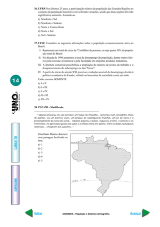 36. UFRN Nos últimos 25 anos, a participação relativa da população das Grandes Regiões no
               conjunto da população brasileira vem sofrendo variações, sendo que duas regiões têm tido
               significativo aumento. Assinale-as:
               a) Nordeste e Sul
               b) Nordeste e Sudeste
               c) Norte e Centro-Oeste
               d) Norte e Sul
               e) Sul e Sudeste

           37. UFSE Considere as seguintes afirmações sobre a população economicamente ativa no
               Brasil.
                 I. Representa um total de cerca de 75 milhões de pessoas, ou seja quase 50% da popula-
                    ção total do Brasil.
                II. Na década de 1990 aumentou a taxa de desemprego da população, dentre outros fato-
                    res pela recessão econômica e pela facilidade em importar produtos industriais.
               III. A abertura comercial possibilitou a ampliação do número de postos de trabalho e o
                    desaparecimento do subemprego ou dos “bicos”.
               IV. A partir do início do século XXI prevê-se a redução sensível do desemprego devido à
                    política econômica do Estado, voltada ao bem-estar da sociedade como um todo.

14             Estão corretas SOMENTE
               a) I e II
               b) I e III
               c) I e IV
               d) II e III
               e) III e IV

           38. PUC-PR - Modificado

             “Fabiano procurou em vão perceber um toque de chocalho... penetrou num cercadinho cheio
           de plantas, viu um barreiro vazio, um bosque de caatingueiras murchas, um pé de turco e o
           prolongamento da cerca do curral... Fabiano aligeirou o passo, esqueceu a fome, a canseira e os
           ferimentos. As alpercatas gastas nos saltos e a embira tinha-lhe aberto, entre os dedos rachaduras
           dolorosas... chegaram aos juazeiros...”


              Graciliano Ramos descreve
GABARITO




              uma paisagem localizada na
              área:
                                               EQUADOR
              a) 1
              b) 2
              c) 3
              d) 4
              e) 5
IMPRIMIR




                                                         A   Ó
                                               RÓ CO




           Voltar                     GEOGRAFIA - População e dinâmica demográfica                       Avançar
 