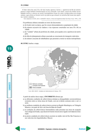 39. UFRRJ

              A febre viária dos anos 50 e 60 não mudou apenas a forma — aparência do Rio de Janeiro;
           passou a exigir também transformações no seu conteúdo. Com efeito, a busca de melhor acessi-
           bilidade interna e externa ao núcleo metropolitano trouxe de volta a antiga prática da cirurgia
           urbana, cujos efeitos se fizeram sentir nos bairros que estavam no caminho das novas vias expres-
           sas, túneis e viadutos…
               Texto adaptado de OLIVA, Jaime e GIANSANTI, Roberto, Temas da Geografia do Brasil. São Paulo, Atual, 1999. p. 298


              Os problemas urbanos retratados no texto são decorrentes
              a) do êxodo rural, na época, que fez crescer demasiadamente a população da cidade.
              b) do número excessivo de viadutos e vias expressas construídos nos anos 50 e 60, na
                 cidade.
              c) da “vaidade” urbana da prefeitura da cidade, preocupada com a aparência da metró-
                 pole.
              d) da falta de planejamento urbano associada ao crescimento do transporte rodoviário.
              e) do número crescente de trabalhadores que passaram a morar no núcleo metropolitano.

           40. UFMG Analise o mapa.


15
GABARITO




                                Melhores condições
                                condições intermediárias
                                Piores condições


                        Fonte: IBGE-UNICEF. Condições de Sobrevivência de Crianças, 1991.



              A partir da análise desse mapa, é INCORRETO afirmar que
              a) as diferentes condições de sobrevivência retratam as desigualdades socioeconômicas
                 existentes entre as várias áreas do Estado, com um evidente contraste entre o sul e o
                 norte.
              b) as melhores condições de sobrevivência ocorrem na Região Metalúrgica, no Triângulo
                 Mineiro e em parte do Sul e da Zona da Mata do Estado.
IMPRIMIR




              c) as condições de sobrevivência intermediárias estão presentes nas áreas de ocupação
                 mais antigas do Estado, cujo desenvolvimento inicial esteve ligado à atividade de mine-
                 ração.
              d) as piores condições de sobrevivência ocorrem no médio vale do Rio São Francisco e
                 nos vales dos rios Jequitinhonha e Mucuri.




           Voltar                          GEOGRAFIA - População e dinâmica demográfica                                     Avançar
 