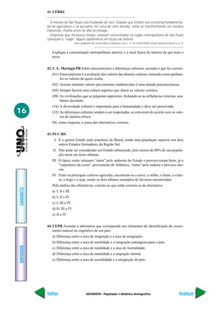 41. UFRRJ

             O interior de São Paulo está mudando de cara. Cidades que tinham sua economia fundamenta-
           da na agricultura e na pecuária, há cerca de uma década, estão se transformando em núcleos
           industriais, muitas vezes de alta tecnologia.
             Empresas que, há pouco tempo, estavam concentradas na região metropolitana de São Paulo
           começam a “viajar” alguns quilômetros em busca do interior.
                                Texto adaptado do Jornal Valor Econômico, ano I, nº 45, 04/07/2000, Brasil especial interior 6, p. 4.


              Explique a concentração metropolitana anterior e a atual busca do interior de que trata o
              texto.


           42. U. E. Maringá-PR Sobre etnocentrismo e diferenças culturais, assinale o que for correto.
              (01) Etnocentrismo é a avaliação dos valores das demais culturas, tomando como parâme-
                   tro os valores de quem avalia.
              (02) Aceitar somente valores previamente estabelecidos é uma atitude preconceituosa.
              (04) Sempre haverá uma cultura superior que ditará os valores corretos.
              (08) As civilizações que se julgaram superiores, fechando-se às influências externas, aca-
                   baram decaindo.
              (16) A diversidade cultural é importante para a humanidade e deve ser preservada.
16            (32) As diferenças culturais tendem a ser respeitadas, se estiverem de acordo com os valo-
                   res da maioria étnica.
              Dê, como resposta, a soma das alternativas corretas.


           43. PUC-RS
               I. É o quinto Estado mais populoso do Brasil, tendo uma população superior aos dois
                  outros Estados formadores da Região Sul.
               II. Não pode ser considerado um Estado urbanizado, pois menos de 80% de sua popula-
                   ção mora em áreas urbanas.
              III. O típico vento minuano “entra” pelo sudoeste do Estado e provoca tempo bom; já o
                   “carpinteiro da costa”, proveniente do Atlântico, “entra” pelo sudeste e provoca chu-
                   vas.
              IV. Entre os principais cultivos agrícolas, encontram-se o arroz, o milho, o fumo, a videi-
                  ra, o trigo e a soja, sendo os dois últimos exemplos de lavouras mecanizadas.
              Pela análise das afirmativas, conclui-se que estão corretas as da alternativa
GABARITO




              a) I, II e III
              b) I, II e IV
              c) I, III e IV
              d) II, III e IV
              e) II e IV


           44. UEPB Assinale a alternativa que corresponde aos elementos de identificação do cresci-
               mento natural ou vegetativo de um país.
              a) Diferença entre a taxa de imigração e a taxa de emigração.
              b) Diferença entre a taxa de natalidade e a imigração estrangeira para o país.
IMPRIMIR




              c) Diferença entre a taxa de natalidade e a taxa de mortalidade.
              d) Diferença entre a taxa de natalidade e a migração interna.
              e) Diferença entre a taxa de mortalidade e a emigração do país.




           Voltar                          GEOGRAFIA - População e dinâmica demográfica                                          Avançar
 