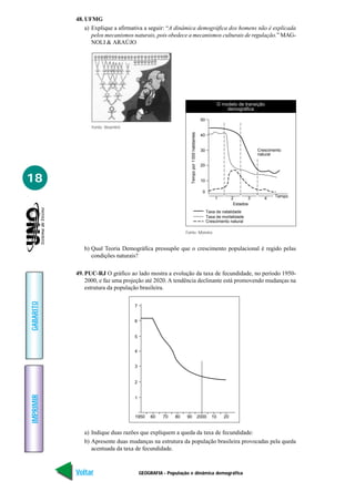 48. UFMG
               a) Explique a afirmativa a seguir: “A dinâmica demográfica dos homens não é explicada
                  pelos mecanismos naturais, pois obedece a mecanismos culturais de regulação.” MAG-
                  NOLI & ARAÚJO




                                                                                                         O modelo de transição
                                                                                                             demográfica

                                                                                             50
                 Fonte: Vesentini




                                                               Tempo por 1 000 habitantes
                                                                                             40


                                                                                             30                              Crescimento
                                                                                                                             natural

                                                                                             20


18                                                                                           10

                                                                                              0
                                                                                                      1          2       3      4    Tempo
                                                                                                                  Estados
                                                                                                  Taxa de natalidade
                                                                                                  Taxa de mortalidade
                                                                                                  Crescimento natural

                                                            Fonte: Moreira


              b) Qual Teoria Demográfica pressupõe que o crescimento populacional é regido pelas
                 condições naturais?

           49. PUC-RJ O gráfico ao lado mostra a evolução da taxa de fecundidade, no período 1950-
               2000, e faz uma projeção até 2020. A tendência declinante está promovendo mudanças na
               estrutura da população brasileira.
GABARITO




                                    7


                                    6


                                    5


                                    4


                                    3


                                    2
IMPRIMIR




                                    1



                                    1950    60    70   80   90                              2000    10      20


              a) Indique duas razões que expliquem a queda da taxa de fecundidade:
              b) Apresente duas mudanças na estrutura da população brasileira provocadas pela queda
                 acentuada da taxa de fecundidade.



           Voltar                       GEOGRAFIA - População e dinâmica demográfica                                                         Avançar
 