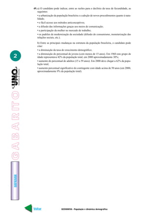 49. a) O candidato pode indicar, entre as razões para o declínio da taxa de fecundidade, as
                     seguintes:
                     • a urbanização da população brasileira e a adoção de novos procedimentos quanto à nata-
                     lidade;
                     • o fácil acesso aos métodos anticonceptivos;
                     • a difusão das informações graças aos meios de comunicação;
                     • a participação da mulher no mercado de trabalho;
                     • os padrões de modernização da sociedade (difusão do consumismo, monetarização das
                     relações sociais, etc.).

                    b) Entre as principais mudanças na estrutura da população brasileira, o candidato pode
                    citar:
                    • a diminuição da taxa de crescimento demográfico;
                    • a diminuição do percentual de jovens (com menos de 15 anos). Em 1960 este grupo de
   2                idade representava 42% da população total; em 2000 aproximadamente 30%;
                    • aumento do percentual de adultos (15 a 59 anos). Em 2000 deve chegar a 62% da popu-
                    lação total;
                    • aumento percentual significativo do contingente com idade acima de 50 anos (em 2000,
                    aproximadamente 9% da população total).
G A B A R IT O
    IMPRIMIR




                 Voltar                    GEOGRAFIA - População e dinâmica demográfica                   Avançar
 