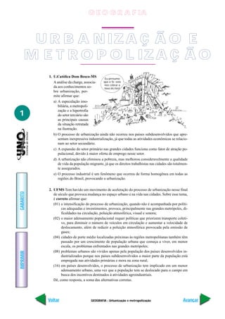 G E O G R A F IA



        U R B A N IZ A Ç Ã O E
       M E T R O P O L IZ A Ç Ã O
           1. U.Católica Dom Bosco-MS            Eu presumo
              A análise da charge, associa-     que o Sr. veio
                                                nos cobrar a
              da aos conhecimentos so-          taxa do lixo!
              bre urbanização, per-
              mite afirmar que:
              a) A especulação imo-
                 biliária, a metropoli-
                 zação e a hipertrofia
1                do setor terciário são
                 as principais causas
                 da situação retratada
                 na ilustração.
              b) O processo de urbanização ainda não ocorreu nos países subdesenvolvidos que apre-
                 sentam inexpressiva industrialização, já que todas as atividades econômicas se relacio-
                 nam ao setor secundário.
              c) A expansão do setor primário nas grandes cidades funciona como fator de atração po-
                 pulacional, devido à maior oferta de emprego nesse setor.
              d) A urbanização não eliminou a pobreza, mas melhorou consideravelmente a qualidade
                 de vida da população migrante, já que os direitos trabalhistas nas cidades são totalmen-
                 te assegurados.
              e) O processo industrial é um fenômeno que ocorreu de forma homogênea em todas as
                 regiões do Brasil, provocando a urbanização.

           2. UFMS Tem havido um movimento de aceleração do processo de urbanização nesse final
GABARITO




              de século que provoca mudança no espaço urbano e na vida nas cidades. Sobre esse tema,
              é correto afirmar que:
              (01) a intensificação do processo de urbanização, quando não é acompanhada por políti-
                   cas adequadas e investimentos, provoca, principalmente nas grandes metrópoles, di-
                   ficuldades na circulação, poluição atmosférica, visual e sonora;
              (02) o maior adensamento populacional requer políticas que priorizem transporte coleti-
                   vo, para diminuir o número de veículos em circulação e aumentar a velocidade de
                   deslocamento, além de reduzir a poluição atmosférica provocada pela emissão de
                   gases;
              (04) cidades de porte médio localizadas próximas às regiões metropolitanas também têm
                   passado por um crescimento de população urbana que começa a viver, em menor
                   escala, os problemas enfrentados nas grandes metrópoles;
              (08) problemas urbanos são vividos apenas pela população dos países desenvolvidos in-
IMPRIMIR




                   dustrializados porque nos países subdesenvolvidos a maior parte da população está
                   empregada nas atividades primárias e mora na zona rural;
              (16) em países desenvolvidos, o processo de urbanização tem implicado em um menor
                   adensamento urbano, uma vez que a população tem se deslocado para o campo em
                   busca dos incentivos destinados à atividades agroindustriais.
              Dê, como resposta, a soma das alternativas corretas.




           Voltar                      GEOGRAFIA - Urbanização e metropolização                       Avançar
 
