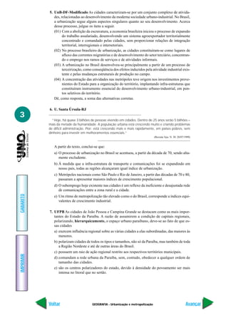 5. UnB-DF-Modificado As cidades caracterizam-se por um conjunto complexo de ativida-
              des, relacionadas ao desenvolvimento da moderna sociedade urbano-industrial. No Brasil,
              a urbanização segue alguns aspectos singulares quanto ao seu desenvolvimento. Acerca
              desse processo, julgue os itens a seguir.
              (01) Com a abolição da escravatura, a economia brasileira iniciou o processo de expansão
                    do trabalho assalariado, desenvolvendo um sistema agroexportador territorialmente
                    concentrado e comandado pelas cidades, sem proporcionar relações de integração
                    territorial, interregionais e intersetoriais.
              (02) No processo brasileiro de urbanização, as cidades constituíram-se como lugares de
                    afluxo das correntes migratórias e de desenvolvimento do setor terciário, concentran-
                    do o emprego nos ramos de serviços e de atividades informais.
              (03) A urbanização no Brasil desenvolveu-se principalmente a partir de um processo de
                    terceirização, como conseqüência dos efeitos induzidos pela atividade industrial exis-
                    tente e pelas mudanças estruturais de produção no campo.
              (04) A concentração das atividades nas metrópoles teve origem nos investimentos prove-
                    nientes do Estado para a organização do território, implantando infra-estruturas que
                    constituíram instrumento essencial do desenvolvimento urbano-industrial, em pon-
                    tos seletivos do território.
              Dê, como resposta, a soma das alternativas corretas.

           6. U. Santa Úrsula-RJ
3
             “Hoje, há quase 3 bilhões de pessoas vivendo em cidades. Dentro de 25 anos serão 5 bilhões –
           mais da metade da humanidade. A população urbana está crescendo muito e criando problemas
           de difícil administração. Pior: está crescendo mais e mais rapidamente, em países pobres, sem
           dinheiro para investir em melhoramentos essenciais.”
                                                                                  (Revista Veja. N. 30. 28/07/1999)


              A partir do texto, conclui-se que:
              a) O processo de urbanização no Brasil se acentuou, a partir da década de 70, sendo alta-
                 mente excludente.
              b) À medida que a infra-estrutura de transporte e comunicações foi se expandindo em
                 nosso país, todas as regiões alcançaram igual índice de urbanização.
              c) Metrópoles nacionais como São Paulo e Rio de Janeiro, a partir das décadas de 70 e 80,
                 passaram a apresentar maiores índices de crescimento populacional.
              d) O subemprego hoje existente nas cidades é um reflexo da ineficiente e desajustada rede
                 de comunicações entre a zona rural e a cidade.
GABARITO




              e) Um ritmo de metropolização tão elevado como o do Brasil, corresponde a índices equi-
                 valentes de crescimento industrial.

           7. UFPB As cidades de João Pessoa e Campina Grande se destacam como as mais impor-
              tantes do Estado da Paraíba. A razão de assumirem a condição de capitais regionais,
              polarizando, hierarquicamente, o espaço urbano paraibano, deve-se ao fato de que es-
              sas cidades
              a) exercem influência regional sobre as várias cidades a elas subordinadas, das maiores às
                 menores.
              b) polarizam cidades de todos os tipos e tamanhos, não só da Paraíba, mas também de toda
                 a Região Nordeste e até de outras áreas do Brasil.
              c) possuem um raio de ação regional restrito aos respectivos territórios municipais.
IMPRIMIR




              d) comandam a rede urbana da Paraíba, sem, contudo, obedecer a qualquer ordem de
                 tamanho das cidades.
              e) são os centros polarizadores do estado, devido à densidade do povoamento ser mais
                 intensa no litoral que no sertão.




           Voltar                      GEOGRAFIA - Urbanização e metropolização                               Avançar
 