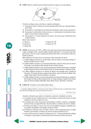 44. UFRS Observe a órbita terrestre desde um ponto no espaço ao sul da eclíptica.




                Com base na figura acima, são feitas as seguintes afirmações.
                  I. Na posição 4 temos solstício de inverno para Hemisfério Sul e de verão para Hemis-
                     fério Norte.
                 II. Na posição 4 a velocidade do movimento de translação é maior do que na posição 2.
                III. Na posição 3 no Hemisfério Norte é inverno, e a velocidade do movimento de trans-
                     lação é a mais lenta ao longo da órbita.
                IV. Nas posições 1 e 2 temos equinócio de outono e de inverno para o Hemisfério Sul,
                     respectivamente.
                Quais estão corretas?
                a) Apenas I.                           d) Apenas II e III.
                b) Apenas II.                          e) Apenas II e IV.
16              c) Apenas III.

           45. UFMS Em fevereiro de 1997, a ONG norte-americana Conservation International di-
               vulgou resultados sobre a biodiversidade mundial, indicando 17 ecossistemas que têm,
               pelo menos, 75% de sua área vegetal já devastada. Dois desses ecossistemas estão loca-
               lizados no Brasil:
               Mata Atlântica e Cerrado. Esses ecossistemas estão localizados nas áreas:
               a) A Mata Atlântica localiza-se em São Paulo e Rio de Janeiro. O Cerrado abrange os
                  Estados de Mato Grosso e Goiás.
               b) A Mata Atlântica localiza-se na Amazônia Brasileira, além de outras áreas do litoral.
                  O Cerrado é encontrado no Rio Grande do Sul e Santa Catarina.
               c) A Mata Atlântica localiza-se nas encostas próximas ao litoral oriental, que se estendem
                  do Rio Grande do Norte ao Rio Grande do Sul. O Cerrado abrange o Estado de Goiás.
               d) A Mata Atlântica localiza-se no interior do Brasil com destaque para o Estado de
                  Tocantins. O Cerrado abrange a região Centro-Oeste, parte do interior da Bahia, Ma-
                  ranhão, Piauí, Minas Gerais, São Paulo e Tocantins.
               e) A Mata Atlântica localiza-se nas encostas próximas ao litoral oriental, que se estende do
GABARITO




                  Rio Grande do Norte ao Rio Grande do Sul. O cerrado abrange a região Centro-Oeste,
                  parte do interior da Bahia, Maranhão, Piauí, Minas Gerais, São Paulo e Tocantins.

           46. Unifor-CE Considere o texto apresentado abaixo.

             “A região nordeste da Bahia, uma das que mais sofre os efeitos da seca, vai perder pelo menos
           35% da safra de feijão por causa do excesso de chuvas.”
                                                                                          O Estado de S. Paulo.


                Assinale a alternativa que explica corretamente a aparente contradição na notícia.
                a) A existência de uma “indústria da seca”, não divulga a ocorrência de chuvas no sertão
                   nordestino, mesmo em épocas de seca.
                b) A limitação dos centros de previsão meteorológica no Brasil, impede o acompanha-
IMPRIMIR




                   mento do clima na região Nordeste, não detectando a ocorrência de chuvas isoladas.
                c) No clima semi-árido, as chuvas são escassas mas também irregulares, podendo ocor-
                   rer grandes quantidades concentradas em pouco tempo.
                d) O fenômeno conhecido como “El Niño” alterou o clima temporariamente na região
                   Nordeste, provocando a ocorrência de chuvas em pleno período de seca.
                e) Apesar de fazer parte do chamado “polígono da seca”, o clima predominante na Bahia
                   é o tropical, o que explica a ocorrência de chuvas mesmo nas áreas mais secas.


           Voltar          GEOGRAFIA - Domínios naturais e morfoclimáticos/Dinâmica climática              Avançar
 