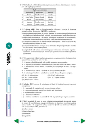 8. UFSE No Brasil, o IBGE define várias regiões metropolitanas. Identifique um exemplo
              para cada região geoeconômica.

                                 Região geoeconômica
                     Amazônica          Centro-Sul         Nordeste
              a)        Belém        Belo Horizonte         Recife
              b)     Porto Velho      Campo Grande         Salvador
              c)        Belém          Florianópolis        Natal
              d)       Manaus        Belo Horizonte        São Luiz
              e)       Manaus         Campo Grande         Salvador


           9. U. Caxias do Sul-RS Todas as alternativas abaixo, referentes à evolução da hierarquia
              urbana brasileira, são corretas, EXCETO a que diz que
              a) os pequenos núcleos urbanos, até meados dos anos 70, apresentavam um isolamento da
                 população em relação à metrópole nacional, principalmente em função das distâncias.
              b) os processos de conurbação e os avanços tecnológicos favoreceram os deslocamentos,
                 tornando as distâncias elementos superáveis, como nos movimentos pendulares.
              c) a integração do território, via industrialização e transportes, a partir da década de 40,
                 estruturou uma rede urbana nacional.
4             d) as metrópoles brasileiras, ao longo de sua formação, abrigaram populações oriundas
                 dos movimentos intra e inter-regionais.
              e) a ampliação da rede urbana, ao mesmo tempo que estimulou os movimentos migratóri-
                 os internos, favoreceu a ampliação dos serviços e permitiu sua acessibilidade para toda
                 a população.

           10. UFMA As principais cidades brasileiras concentram-se na zona costeira. Assinale os itens
               que contêm as justificativas para esse fato.
                 I. A herança colonial é marcada pelo modelo econômico agroexportador.
                II. A implantação do complexo urbano-industrial é uma característica do Brasil Colônia.
               III. A instalação dos núcleos urbanos é favorecida pela configuração do relevo e da vege-
                    tação.
               IV. A distribuição das cidades é resultado da evolução histórica do país.
                V. A urbanização brasileira é semelhante ao modelo clássico dos países europeus.
              a) I, III e IV estão corretas.              d) II, IV e V estão corretas.
              b) I, III e V estão corretas.               e) III, IV e V estão corretas.
GABARITO




              c) II, III e IV estão corretas.

           11. U. Salvador-BA O processo de urbanização do Brasil foi rápido e intenso e teve como
               conseqüência:
               ( ) a segregação da população mais carente no espaço urbano.
               ( ) o uso do solo segundo os princípios ditados pelo capitalismo.
               ( ) os problemas de circulação.
               ( ) a preservação ambiental.
               ( ) a melhoria considerável da qualidade de vida da população que migrou do campo.

           12. UFRN A capacidade de maior ou menor polarização de uma cidade depende não apenas
IMPRIMIR




               do número de seus habitantes mas, principalmente, do dinamismo econômico da área
               onde se localiza e do equipamento urbano que possui. Quando seus limites se confundem
               com os de cidades vizinhas, denomina-se:
               a) inchaço urbano
               b) hipertrofia urbana
               c) conurbação
               d) megalópole


           Voltar                        GEOGRAFIA - Urbanização e metropolização                      Avançar
 