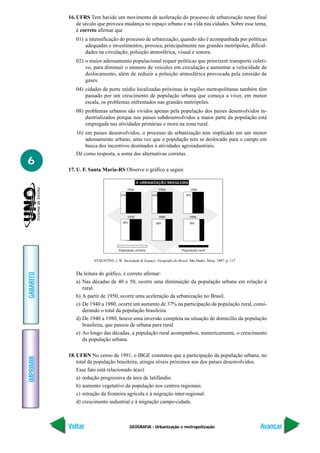 16. UFRS Tem havido um movimento de aceleração do processo de urbanização nesse final
               de século que provoca mudança no espaço urbano e na vida nas cidades. Sobre esse tema,
               é correto afirmar que
              01) a intensificação do processo de urbanização, quando não é acompanhada por políticas
                  adequadas e investimentos, provoca, principalmente nas grandes metrópoles, dificul-
                  dades na circulação, poluição atmosférica, visual e sonora.
              02) o maior adensamento populacional requer políticas que priorizem transporte coleti-
                  vo, para diminuir o número de veículos em circulação e aumentar a velocidade de
                  deslocamento, além de reduzir a poluição atmosférica provocada pela emissão de
                  gases.
              04) cidades de porte médio localizadas próximas às regiões metropolitanas também têm
                  passado por um crescimento de população urbana que começa a viver, em menor
                  escala, os problemas enfrentados nas grandes metrópoles.
              08) problemas urbanos são vividos apenas pela população dos países desenvolvidos in-
                  dustrializados porque nos países subdesenvolvidos a maior parte da população está
                  empregada nas atividades primárias e mora na zona rural.
              16) em países desenvolvidos, o processo de urbanização tem implicado em um menor
                  adensamento urbano, uma vez que a população tem se deslocado para o campo em
                  busca dos incentivos destinados à atividades agroindustriais.
              Dê como resposta, a soma das alternativas corretas.
6
           17. U. F. Santa Maria-RS Observe o gráfico a seguir.

                                                   A URBANIZAÇÃO BRASILEIRA
                                            1940                1950              1960
                                      31%                 36%                  45%




                                            1970                1980             1996
                                        56%                 68%                  78%




                                     População urbana                       População rural


                      VESENTINI, J. W. Sociedade & Espaço: Geografia do Brasil. São Paulo, Ática, 1997. p. 117.


              Da leitura do gráfico, é correto afirmar:
GABARITO




              a) Nas décadas de 40 e 50, ocorre uma diminuição da população urbana em relação à
                 rural.
              b) A partir de 1950, ocorre uma aceleração da urbanização no Brasil.
              c) De 1940 a 1980, ocorre um aumento de 37% na participação da população rural, consi-
                 derando o total da população brasileira.
              d) De 1940 a 1980, houve uma inversão completa na situação de domicílio da população
                 brasileira, que passou de urbana para rural.
              e) Ao longo das décadas, a população rural acompanhou, numericamente, o crescimento
                 da população urbana.

           18. UFRN No censo de 1991, o IBGE constatou que a participação da população urbana, no
IMPRIMIR




               total da população brasileira, atingia níveis próximos aos dos países desenvolvidos.
               Esse fato está relacionado à(ao)
               a) redução progressiva da área de latifúndio.
               b) aumento vegetativo da população nos centros regionais.
               c) retração da fronteira agrícola e à migração inter-regional.
               d) crescimento industrial e à migração campo-cidade.



           Voltar                             GEOGRAFIA - Urbanização e metropolização                            Avançar
 